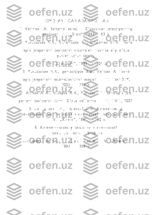 FOYDLANILGAN ADABIYOTLAR
1.  Karimov  I.A.  Barkamol  avlod  —  0 ‘zbekiston  taraqqiyotining
poydevori.-  Т.:  ,,Sharq“,  1997.  -  63  b.
2.  Yusupbekov  N.R.,  Muhamedov  B.I.,  G ‘ulomov  Sh.M.  Texno
logik  jarayonlarni  boshqarish  sistemalari.  Texnika  oliy  o ‘quv
yurtlari  uchun  darslik.
-  Т.:  ,,Olqituvchi“,  1997.  —  704  b.
3.  Yusupbekov  N.R.,  Igamberdiyev  X.Z.,  Malikov   A.  Texno
logik  jarayonlarni  avtomatlashtirish  asoslari.  —  Т.:  ToshDTY,
2007.  —  237  b.
4.  Artikov  A. A.,  Musayev  A.K.,  Yunusov  1.1. Texnologik  jara
yonlarni  boshqarish  tizimi:  0 ‘quv  qo‘llanma.   —  Т.:   TKTI ,  2002.
5.  Лапшенков  Г.И.,  Полоский  Л.М.  Автоматизация
производст венных  процессов  в  химической  промышленности.
—  М.:  „Химия“,  1991.  — 180  с.
6.  Автоматическое  управление  в  химической
промышленности:  -  Учебник 
для  вузов,  под  ред.  Е .Г .Д у д н и ко ва  —  М.:  „Химия“ ,
1987.   —  358  с. 