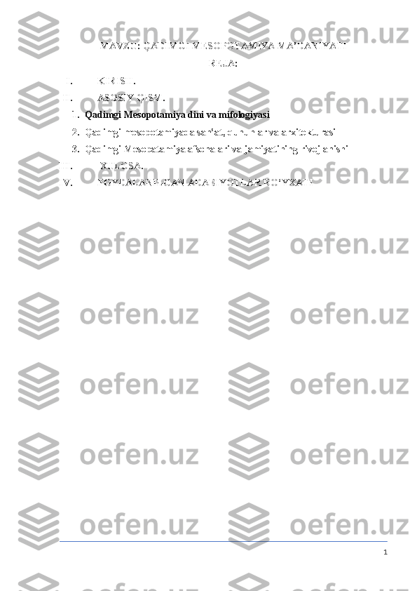 MAVZU:  QADIMGI MESOPOTAMIYA MA’DANIYATI
REJA:
I. KIRISH.
II. ASOSIY QISM.
1. Qadimgi Mesopotamiya dini va mifologiyasi
2. Qadimgi mesopotamiyada san’at, qununlar va arxitekturasi
3. Qadimgi Mesopatamiya afsonalari va jamiyatining rivojlanishi
III.   XULOSA. 
IV. FOYDALANILGAN ADABIYOTLAR RO‘YXATI
1 