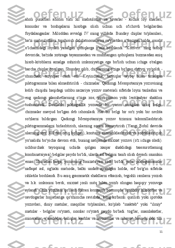 aholi   punktlari   aholisi   turli   xil   mahsulotlar   va   tovarlar   -   kichik   loy   sharlari,
konuslar   va   boshqalarni   hisobga   olish   uchun   uch   o'lchovli   belgilardan
foydalanganlar.   Miloddan   avvalgi   IV   ming   yillikda.   Bunday   chiplar   to'plamlari,
ba'zi mahsulotlarni topshirish dalolatnomalarini ro'yxatdan o'tkazgan holda, musht
o'lchamidagi   loydan   yasalgan   qobiqlarga   o'rala   boshlandi.   "Konvert"   ning   tashqi
devorida, ba'zida xotiraga tayanmasdan va muhrlangan qobiqlarni buzmasdan aniq
hisob-kitoblarni   amalga   oshirish   imkoniyatiga   ega   bo'lish   uchun   ichiga   o'ralgan
barcha chiplar bosilgan. Shunday qilib, chiplarning o'ziga bo'lgan ehtiyoj yo'qoldi -
shunchaki   tazyiqlar   etarli   edi.   Keyinchalik,   tazyiqlar   tayoq   bilan   tirnalgan
piktogramma   bilan   almashtirildi   -   chizmalar.   Qadimgi   Mesopotamiya   yozuvining
kelib chiqishi  haqidagi  ushbu nazariya yozuv materiali sifatida loyni tanlashni  va
eng   qadimgi   planshetlarning   o'ziga   xos,   yostiqsimon   yoki   lentikulyar   shaklini
tushuntiradi.   Dastlabki   piktografik   yozuvda   bir   yarim   mingdan   ortiq   belgi-
chizmalar   mavjud   bo'lgan   deb   ishoniladi.   Har   bir   belgi   bir   so'z   yoki   bir   nechta
so'zlarni   bildirgan.   Qadimgi   Mesopotamiya   yozuv   tizimini   takomillashtirish
piktogrammalarni   birlashtirish,   ularning   sonini   kamaytirish   (Yangi   Bobil   davrida
ularning soni 300 dan ortiq bo'lgan), konturni sxematiklashtirish va soddalashtirish
yo'nalishi bo'yicha davom etdi, buning natijasida mixxat yozuvi (o'z ichiga oladi).
uchburchak   tayoqning   uchida   qolgan   xanjar   shaklidagi   taassurotlarning
kombinatsiyasi) belgilar paydo bo'ldi, ularda asl belgini tanib olish deyarli mumkin
emas. Shu bilan birga, yozuvning fonizatsiyasi sodir bo'ldi, ya'ni. piktogrammalar
nafaqat   asl,   og'zaki   ma'noda,   balki   undan   ajratilgan   holda,   sof   bo'g'in   sifatida
ishlatila boshlandi. Bu aniq grammatik shakllarni etkazish, tegishli ismlarni yozish
va   h.k.   imkonini   berdi;   mixxat   jonli   nutq   bilan   yozib   olingan   haqiqiy   yozuvga
aylandi. Chin yozuvini qo'llash doirasi kengayib bormoqda: iqtisodiy hisobotlar va
savdogarlar   hujjatlariga   qo'shimcha   ravishda,   keng   ko'lamli   qurilish   yoki   ipoteka
yozuvlari,   diniy   matnlar,   maqollar   to'plamlari,   ko'plab   "maktab"   yoki   "ilmiy"
matnlar   -   belgilar   ro'yxati,   nomlar   ro'yxati   paydo   bo'ladi.   tog'lar,   mamlakatlar,
minerallar, o'simliklar, baliqlar, kasblar va lavozimlar va nihoyat, birinchi ikki tilli
11 