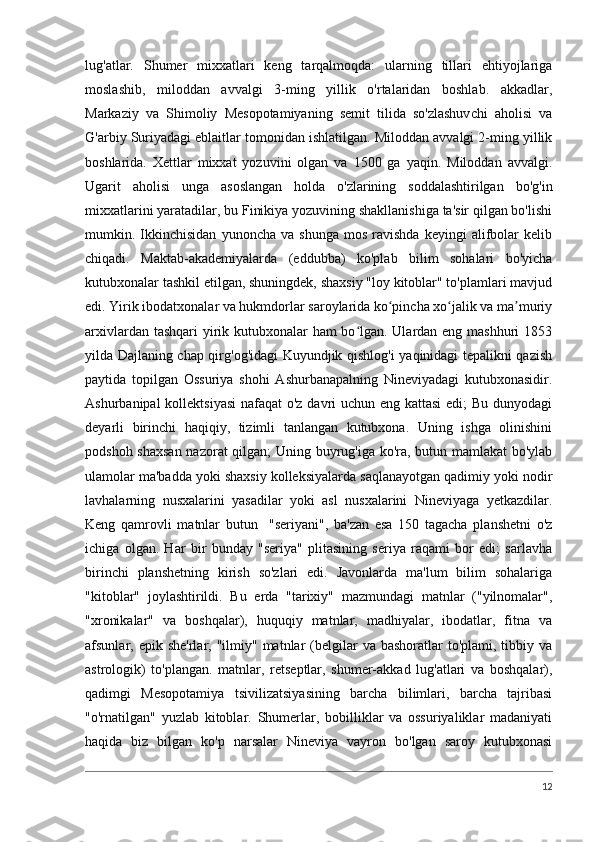 lug'atlar.   Shumer   mixxatlari   keng   tarqalmoqda:   ularning   tillari   ehtiyojlariga
moslashib,   miloddan   avvalgi   3-ming   yillik   o'rtalaridan   boshlab.   akkadlar,
Markaziy   va   Shimoliy   Mesopotamiyaning   semit   tilida   so'zlashuvchi   aholisi   va
G'arbiy Suriyadagi eblaitlar tomonidan ishlatilgan. Miloddan avvalgi 2-ming yillik
boshlarida.   Xettlar   mixxat   yozuvini   olgan   va   1500   ga   yaqin.   Miloddan   avvalgi.
Ugarit   aholisi   unga   asoslangan   holda   o'zlarining   soddalashtirilgan   bo'g'in
mixxatlarini yaratadilar, bu Finikiya yozuvining shakllanishiga ta'sir qilgan bo'lishi
mumkin.  Ikkinchisidan   yunoncha   va  shunga   mos   ravishda   keyingi   alifbolar   kelib
chiqadi.   Maktab-akademiyalarda   (eddubba)   ko'plab   bilim   sohalari   bo'yicha
kutubxonalar tashkil etilgan, shuningdek, shaxsiy "loy kitoblar" to'plamlari mavjud
edi. Yirik ibodatxonalar va hukmdorlar saroylarida ko pincha xo jalik va ma muriyʻ ʻ ʼ
arxivlardan tashqari  yirik kutubxonalar ham bo lgan. Ulardan eng mashhuri 1853	
ʻ
yilda Dajlaning chap qirg'og'idagi Kuyundjik qishlog'i yaqinidagi tepalikni qazish
paytida   topilgan   Ossuriya   shohi   Ashurbanapalning   Nineviyadagi   kutubxonasidir.
Ashurbanipal  kollektsiyasi  nafaqat  o'z davri  uchun eng kattasi  edi;  Bu dunyodagi
deyarli   birinchi   haqiqiy,   tizimli   tanlangan   kutubxona.   Uning   ishga   olinishini
podshoh shaxsan nazorat qilgan; Uning buyrug'iga ko'ra, butun mamlakat  bo'ylab
ulamolar ma'badda yoki shaxsiy kolleksiyalarda saqlanayotgan qadimiy yoki nodir
lavhalarning   nusxalarini   yasadilar   yoki   asl   nusxalarini   Nineviyaga   yetkazdilar.
Keng   qamrovli   matnlar   butun     "seriyani",   ba'zan   esa   150   tagacha   planshetni   o'z
ichiga   olgan.   Har   bir   bunday   "seriya"   plitasining   seriya   raqami   bor   edi;   sarlavha
birinchi   planshetning   kirish   so'zlari   edi.   Javonlarda   ma'lum   bilim   sohalariga
"kitoblar"   joylashtirildi.   Bu   erda   "tarixiy"   mazmundagi   matnlar   ("yilnomalar",
"xronikalar"   va   boshqalar),   huquqiy   matnlar,   madhiyalar,   ibodatlar,   fitna   va
afsunlar, epik  she'rlar, "ilmiy"  matnlar  (belgilar   va  bashoratlar  to'plami,  tibbiy  va
astrologik)   to'plangan.   matnlar,   retseptlar,   shumer-akkad   lug'atlari   va   boshqalar),
qadimgi   Mesopotamiya   tsivilizatsiyasining   barcha   bilimlari,   barcha   tajribasi
"o'rnatilgan"   yuzlab   kitoblar.   Shumerlar,   bobilliklar   va   ossuriyaliklar   madaniyati
haqida   biz   bilgan   ko'p   narsalar   Nineviya   vayron   bo'lgan   saroy   kutubxonasi
12 