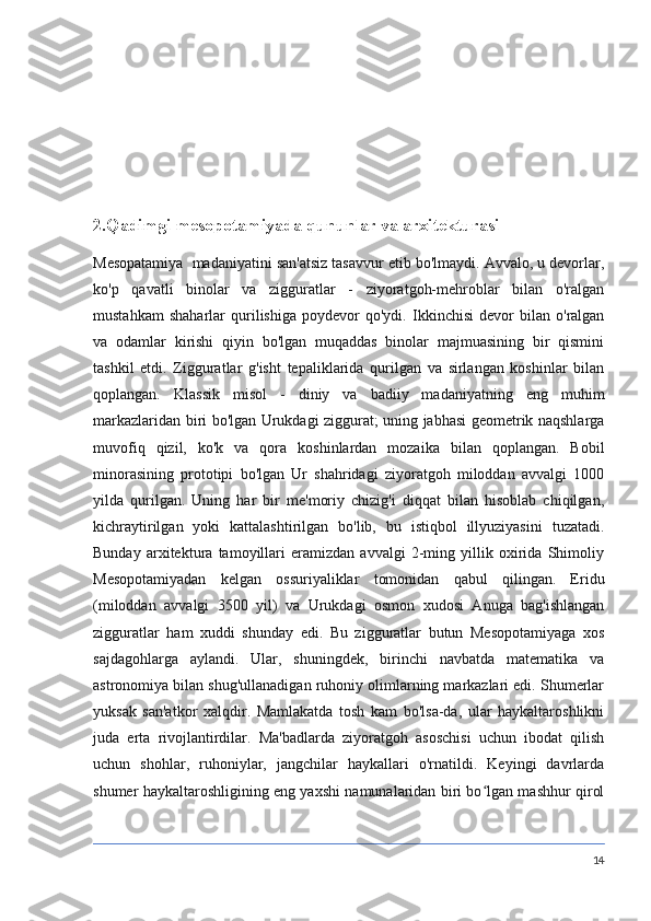 2.Qadimgi mesopotamiyada qununlar va arxitekturasi
Mesopatamiya  madaniyatini san'atsiz tasavvur etib bo'lmaydi. Avvalo, u devorlar,
ko'p   qavatli   binolar   va   zigguratlar   -   ziyoratgoh-mehroblar   bilan   o'ralgan
mustahkam   shaharlar   qurilishiga   poydevor   qo'ydi.   Ikkinchisi   devor   bilan   o'ralgan
va   odamlar   kirishi   qiyin   bo'lgan   muqaddas   binolar   majmuasining   bir   qismini
tashkil   etdi.   Zigguratlar   g'isht   tepaliklarida   qurilgan   va   sirlangan   koshinlar   bilan
qoplangan.   Klassik   misol   -   diniy   va   badiiy   madaniyatning   eng   muhim
markazlaridan biri bo'lgan Urukdagi ziggurat; uning jabhasi geometrik naqshlarga
muvofiq   qizil,   ko'k   va   qora   koshinlardan   mozaika   bilan   qoplangan.   Bobil
minorasining   prototipi   bo'lgan   Ur   shahridagi   ziyoratgoh   miloddan   avvalgi   1000
yilda   qurilgan.   Uning   har   bir   me'moriy   chizig'i   diqqat   bilan   hisoblab   chiqilgan,
kichraytirilgan   yoki   kattalashtirilgan   bo'lib,   bu   istiqbol   illyuziyasini   tuzatadi.
Bunday   arxitektura   tamoyillari   eramizdan   avvalgi   2-ming   yillik   oxirida   Shimoliy
Mesopotamiyadan   kelgan   ossuriyaliklar   tomonidan   qabul   qilingan.   Eridu
(miloddan   avvalgi   3500   yil)   va   Urukdagi   osmon   xudosi   Anuga   bag'ishlangan
zigguratlar   ham   xuddi   shunday   edi.   Bu   zigguratlar   butun   Mesopotamiyaga   xos
sajdagohlarga   aylandi.   Ular,   shuningdek,   birinchi   navbatda   matematika   va
astronomiya bilan shug'ullanadigan ruhoniy olimlarning markazlari edi. Shumerlar
yuksak   san'atkor   xalqdir.   Mamlakatda   tosh   kam   bo'lsa-da,   ular   haykaltaroshlikni
juda   erta   rivojlantirdilar.   Ma'badlarda   ziyoratgoh   asoschisi   uchun   ibodat   qilish
uchun   shohlar,   ruhoniylar,   jangchilar   haykallari   o'rnatildi.   Keyingi   davrlarda
shumer haykaltaroshligining eng yaxshi namunalaridan biri bo lgan mashhur qirolʻ
14 