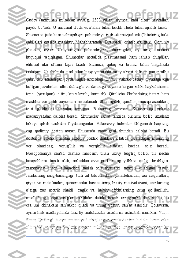 Gudev   (taxminan   miloddan   avvalgi   2300   yillar)   siymosi   kabi   diorit   haykallari
paydo   bo ladi.   U   minimal   ifoda   vositalari   bilan   kuchli   ifoda   bilan   ajralib   turadi.ʻ
Shumerda juda kam uchraydigan poliandriya instituti mavjud edi (Tibetning ba'zi
qabilalari   orasida   mashhur,   Mahabharatada   (Draupadi)   eslatib   o'tilgan).   Qonuniy
jihatdan,   aynan   Uruynimgina   poliandriyani,   shuningdek,   ayolning   ajrashish
huquqini   taqiqlagan.   Shumerlar   metallda   plastmassani   ham   ishlab   chiqdilar,
ehtimol   ular   oltinni   lapis   lazuli,   kumush,   qobiq   va   bronza   bilan   birgalikda
ishlatgan. Ur shahrida qirol bilan birga yetmishta saroy a zosi dafn etilgan qirollik	
ʼ
qabri   deb   ataladigan   joyda   ingliz   arxeologi   L.Vuli   yuksak   badiiy   qiymatga   ega
bo lgan javohirlar: oltin dubulg a va daraxtga suyanib turgan echki  haykalchasini	
ʻ ʻ
topdi   (yasalgan).   oltin,   lapis   lazuli,   kumush).   Qirolicha   Shubadning   tiarasi   ham
mashhur zargarlik buyumlari hisoblanadi. Shuningdek, qurollar, musiqa asboblari,
to‘rt   g‘ildirakli   aravalar   topilgan.   Bularning   barchasi   Shumerning   yuksak
madaniyatidan   dalolat   beradi.   Shumerlar   san'at   tarixida   birinchi   bo'lib   uzluksiz
hikoya   qilish   usulidan   foydalanganlar.   Afsonaviy   hukmdor   Gilgamish   haqidagi
eng   qadimiy   doston   aynan   Shumerda   yaratilgani   shundan   dalolat   beradi.   Bu
dostonda   estetik   jihatdan   axloqiy   poklik   shakllari   sifatida   qaraladigan   insonning
yer   olamidagi   yorug‘lik   va   yorqinlik   sifatlari   haqida   so‘z   boradi.
Mesopotamiya   san'ati   dastlab   marosim   bilan   uzviy   bog'liq   bo'lib,   bir   necha
bosqichlarni   bosib   o'tib,   miloddan   avvalgi   II   ming   yillikda   qo'lga   kiritilgan.
zamonaviy   inson   allaqachon   tanish   xususiyatlarni   taxmin   qiladigan   tasvir.
Janrlarning   rang-barangligi,   turli   xil   takrorlashlar,   parallelizmlar,   xor   naqoratlari,
qiyos   va   metaforalar,   qahramonlar   harakatining   hissiy   motivatsiyasi,   asarlarning
o‘ziga   xos   metrik   shakli,   tragik   va   hajviy   effektlarning   keng   qo‘llanilishi
muallifning o‘ziga xos g‘amxo‘rlikdan dalolat beradi. uning so‘zlashuv shakli, bu
esa   uni   chinakam   san’atkor   qiladi   va   uning   yozuvi   san’at   asaridir.   Qolaversa,
ayrim lirik madhiyalarda falsafiy mulohazalar asoslarini uchratish mumkin .   Yaqin
Sharq   Qadimgi   dunyo   madaniyati   rivojlangan   markazlardan   biridir.   Eramizdan
oldingi V - I ming yilliklarda bir tomondan O‘rta Yer dengizi, ikkinchi tomondan
15 