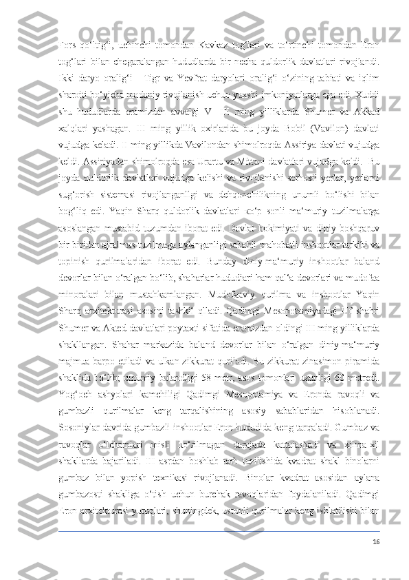 Fors   qo‘ltig‘i,   uchinchi   tomondan   Kavkaz   tog‘lari   va   to‘rtinchi   tomondan   Eron
tog‘lari   bilan   chegaralangan   hududlarda   bir   necha   quldorlik   davlatlari   rivojlandi.
Ikki   daryo   oralig‘i   -   Tigr   va   Yevfrat   daryolari   oralig‘i   o‘zining   tabiati   va   iqlim
sharoiti bo‘yicha madaniy rivojlanish uchun yaxshi imkoniyatlarga ega edi. Xuddi
shu   hududlarda   eramizdan   avvalgi   V   -III   ming   yilliklarda   Shumer   va   Akkad
xalqlari   yashagan.   III   ming   yillik   oxirlarida   bu   joyda   Bobil   (Vavilon)   davlati
vujudga keladi. II ming yillikda Vavilondan shimolroqda Assiriya davlati vujudga
keldi. Assiriyadan shimolroqda esa Urartu va Mittani davlatlari vujudga keldi.  Bu
joyda   quldorlik   davlatlari   vujudga   kelishi   va   rivojlanishi   serhosil   yerlar,   yerlarni
sug‘orish   sistemasi   rivojlanganllgi   va   dehqonchilikning   unumli   bo‘lishi   bilan
bog‘liq   edi.   Yaqin   Sharq   quldorlik   davlatlari   ко ‘p   sonli   ma‘muriy   tuzilmalarga
asoslangan   mustabid   tuzumdan   iborat   edi.   Davlat   hokimiyati   va   diniy   boshqaruv
bir-biridan ajralmas tuzilmaga aylanganligi sababli mahobatli inshootlar tarkibi va
topinish   qurilmalaridan   iborat   edi.   Bunday   diniy-ma‘muriy   inshootlar   baland
devorlar bilan o‘ralgan bo‘lib, shaharlar hududiari ham qal‘a devorlari va mudofaa
minoralari   bilan   mustahkamlangan.   Mudofaaviy   qurilma   va   inshootlar   Yaqin
Sharq   arxitekturasi   asosini   tashkil   qlladi.   Qadimgi   Mesopotamiyadagi   Uf   shahri
Shumer va Akted davlatlari poytaxti sifatida eramizdan oldingi III ming yilliklarda
shakllangan.   Shahar   markazida   baland   devorlar   bilan   o‘ralgan   diniy-ma‘muriy
majmua barpo etiladi va ulkan zikkurat  quriladi. Bu zikkurat  zinasimon piramida
shaklida   bo‘lib;   umumiy   balandligi   58   metr,   asos   tomonlari   uzunligi   60   metredi.
Yog‘och   ashyolari   kamchiligi   Qadimgi   Mesopotamiya   va   Eronda   ravoqli   va
gumbazli   qurilmalar   keng   tarqalishining   asosiy   sabablaridan   hisoblanadi.
Sosoniylar davrida gumbazli inshootlar Eron hududida keng tarqaladi. Gumbaz va
ravoqlar   o‘lchamlari   misli   ko‘rilmagan   darajada   kattalashadi   va   xilma-xil
shakllarda   bajariladi.   III   asrdan   boshlab   tarh   tuzilishida   kvadrat   shakl   binolarni
gumbaz   bilan   yopish   texnikasi   rivojlanadi.   Binolar   kvadrat   asosidan   aylana
gumbazosti   shakliga   o‘tish   uchun   burchak   ravoqlaridan   foydalaniladi.   Qadimgi
Eron arxitekturasi  yutuqlari, shuningdek, ustunli  qurilmalar  keng ishlatilishi  bilan
16 