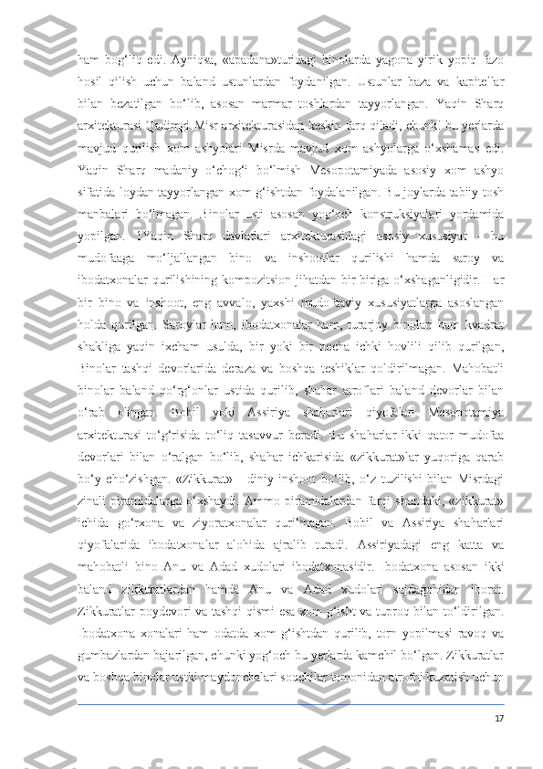 ham   bog‘liq   edi.   Ayniqsa,   «apadana»turidagi   binolarda   yagona   yirik   yopiq   fazo
hosil   qilish   uchun   baland   ustunlardan   foydanilgan.   Ustunlar   baza   va   kapitellar
bilan   bezatilgan   bo‘lib,   asosan   marmar   toshlardan   tayyorlangan.   Yaqin   Sharq
arxitekturasi Qadimgi Misr arxitekturasidan keskin farq qiladi, chunk! bu yerlarda
mavjud   qurilish   xom   ashyolari   Misrda   mavjud   xom   ashyolarga   o‘xshamas   edi.
Yaqin   Sharq   madaniy   o‘chog‘i   bo‘lmish   Mesopotamiyada   asosiy   xom   ashyo
sifatida loydan tayyorlangan xom g‘ishtdan foydalanilgan. Bu joylarda tabiiy tosh
manbalari   bo‘lmagan.   Binolar   usti   asosan   yog‘och   konstruksiyalari   yordamida
yopilgan.   1Yaqin   Sharq   davlatlari   arxitekturasidagi   asosiy   xususiyat   -   bu
mudofaaga   mo‘ljallangan   bino   va   inshootlar   qurilishi   hamda   saroy   va
ibodatxonalar qurilishining kompozitsion jihatdan bir-biriga o‘xshaganligidir. Har
bir   bino   va   inshoot,   eng   avvalo,   yaxshi   mudofaaviy   xususiyatlarga   asoslangan
holda   qurilgan.   Saroylar   ham,   ibodatxonalar   ham,   turarjoy   binolari   ham   kvadrat
shakliga   yaqin   ixcham   usulda,   bir   yoki   bir   necha   ichki   hovlili   qilib   qurilgan,
Binolar   tashqi   devorlarida   deraza   va   boshqa   teshiklar   qoldirilmagan.   Mahobatli
binolar   baland   qo‘rg‘onlar   ustida   qurilib,   shahar   atroflari   baland   devorlar   bilan
o‘rab   olingan.   Bobil   yoki   Assiriya   shaharlari   qiyofalari   Mesopotamiya
arxitekturasi   to‘g‘risida   to‘liq   tasavvur   beradi.   Bu   shaharlar   ikki   qator   mudofaa
devorlari   bilan   o‘ralgan   bo‘lib,   shahar   ichkarisida   «zikkurat»lar   yuqoriga   qarab
bo‘y   cho‘zishgan.   «Zikkurat»   -   diniy   inshoot   bo‘lib,   o‘z   tuzilishi   bilan   Misrdagi
zinali   piramidalarga   o‘xshaydi.   Ammo   piramidalardan   farqi   shundaki,   «zikkurat»
ichida   go‘rxona   va   ziyoratxonalar   qurilmagan.   Bobil   va   Assiriya   shaharlari
qiyofalarida   ibodatxonalar   alohida   ajralib   turadi.   Assiriyadagi   eng   katta   va
mahobatli   bino   Anu   va   Adad   xudolari   ibodatxonasidir.   Ibodatxona   asosan   ikki
baland   zikkuratlardan   hamda   Anu   va   Adad   xudolari   sajdagohidan   iborat.
Zikkuratlar poydevori va tashqi qismi esa xom g‘isht va tuproq bilan to‘ldirilgan.
Ibodatxona   xonalari   ham   odatda   xom   g‘ishtdan   qurilib,   torn   yopilmasi   ravoq   va
gumbazlardan bajarilgan, chunki yog‘och bu yerlarda kamchil bo‘lgan. Zikkuratlar
va boshqa binolar ustki maydonchalari soqchilar tomonidan atrofni kuzatish uchun
17 