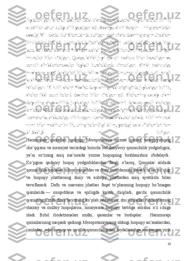 foydalanilgan. Shahar devorlari ustki qismida ham kuzatish maydonchalari bo‘lib,
soqchilar uchun qulay qilib yasalgan edi. Assiriya shohi Sargon II ning eramizdan
avvalgi VIII asrda Dur-Sharrukinda qurilgan qasri o‘sha davrning eng muhtasham
binolaridan   biri   edi.   Tuproqdan   ko‘tarilgan   qo‘rg‘on   ustida   qurilgan   saroy   bitta
katta  va   ikkita   kichikroq   hovlidan   tashkil   topib,  hovlilar   atrofi   paxsadan   qurilgan
imoratlar   bilan   o‘ralgan.   Qasrga   kirish   joyi   ravoqli   peshtoq   bilan   bezatilgan   va
qanotli   sfinkslariamassalar   haykali   burchaklarda   o‘rnatilgan.   Kirish   peshtoqiga
moviyrang   sopol   koshinlari   bilan   ishlov   berilgan.   Umuman   olganda,   turli   rangli
koshinlar   Yaqin   Sharq   mamlakatlarida   qadim   zamonlardan   boshlab   keng
ishlatilgan. 16 Bobil shahri Yevfrat daryosining ikki qirg‘og‘ida joylashgan bo‘lib,
shahar   ikki   qator   baland   devorlar   bilan   o‘ralgan   edi.   Shaharning   asosiy   qismi
daryoning   chap   sohilida   joylashgan   bo‘lib,   Ishtar   nomli   darvoza   orqali   shaharga
kirilardi. Ishtar darvozasidan boshlanadigan ko‘cha to‘g‘ri shaharning markaziga -
Etemenanka zikkuratiga olib borgan. Etemenanka zikkurati tarixda Bobil minorasi
nomi  bilan  mashhur  bo  lib, uning  balandligi  90  m,  yerdagi  asos   o‘lchamlari   ham
91.5x91,5   m   bo‘lgan.
Hammurapi   qonunlari   qadimgi   Mesopotamiya   mixxat   qonuni   taraqqiyotining
cho qqisini va insoniyat tarixidagi birinchi sof dunyoviy qonunchilik yodgorligini,ʻ
ya ni   so zning   aniq   ma nosida   yozma   huquqning   boshlanishini   ifodalaydi.
ʼ ʻ ʼ  
Ko pgina   qadimiy   huquq   yodgorliklaridan   farqli   o laroq,   Qonunlar   alohida
ʻ ʻ
qonunchilik qoidalari uchun muqaddas va diniy motivlarning deyarli to liq yo qligi	
ʻ ʻ
va   huquqiy   jihatlarning   diniy   va   axloqiy   jihatlardan   aniq   ajratilishi   bilan
tavsiflanadi.     Dafn   va   marosim   jihatlari   faqat   to plamning   huquqiy   bo lmagan	
ʻ ʻ
qismlarida   —   muqaddima   va   epilogda   ko rib   chiqiladi,   garchi   qonunchilik	
ʻ
qismining o zida diniy hayotning ko plab jabhalarini, shu jumladan ruhoniylarning	
ʻ ʻ
shaxsiy   va   mulkiy   huquqlarini,   himoyasini   huquqiy   tartibga   solishni   o z   ichiga	
ʻ
oladi.   Bobil   ibodatxonalari   mulki,   qasamlar   va   boshqalar.     Hammurapi
qonunlarining maqsadi qadimgi Mesopotamiyaning oldingi huquqiy an analaridan,	
ʼ
jumladan, odat huquqi va qirollik qonunchiligidan foydalanishga asoslangan yirik
18 