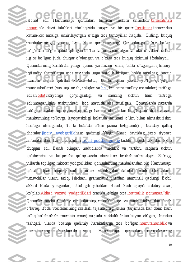 islohot   edi.   Hammurapi   qonunlari   birinchi   muhim   urinishdir   birlashtirish
qonun   o z   davri   talablari   cho qqisida   turgan   va   bir   qatorʻ ʻ   Institutlar   tomonidan
ketma-ket   amalga   oshirilayotgan   o ziga   xos   tamoyillar   haqida.	
ʻ     Oldingi   huquq
manbalarining   (ayniqsa,   Lipit-Ishtar   qonunlarining)   Qonunlariga   ta siri   ba zan	
ʼ ʼ
to g ridan-to g ri qabul qilingan bo lsa-da, umuman olganda, ular o z davri uchun	
ʻ ʻ ʻ ʻ ʻ ʻ
ilg or   bo lgan   juda   chuqur   o ylangan   va   o ziga   xos   huquq   tizimini   ifodalaydi.
ʻ ʻ ʻ ʻ    
Qonunlarning   kiritilishi   yangi   qonun   yaratishni   emas,   balki   o zgargan   ijtimoiy-	
ʻ
iqtisodiy   sharoitlarga   mos   ravishda   unga   aniqlik   kiritgan   holda   amaldagi   huquq
tizimini   saqlab   qolishni   ko zda   tutdi;	
ʻ     bu   bir   qator   yaxshi   yo lga   qo yilgan	ʻ ʻ
munosabatlarni (suv sug‘orish, soliqlar va   boj , bir qator mulkiy masalalar) tartibga
solish   odat   ixtiyoriga   qo‘yilganligi   va   shuning   uchun   ham   tartibga
solinmaganligini   tushuntiradi.   kod   matnida   aks   ettirilgan.     Qonunlarda   nazarda
tutilgan   jazolarning   qiyosiy   og irligi   ham   islohot   bilan   bog liq   bo ldi   (xususan,	
ʻ ʻ ʻ
mahkumning   to lovga   layoqatsizligi   holatida   jarimani   o lim   bilan   almashtirishni	
ʻ ʻ
hisobga   olmaganda,   31   ta   holatda   o lim   jazosi   belgilandi).	
ʻ   ;     bunday   qattiq
choralar   jinoiy   javobgarlik   ham   qadimgi   Yaqin   Sharq   davridagi   jazo   siyosati
an analaridan,   ham   asoschilari	
ʼ   Bobil   podsholigining   tashkil   topish   faktidan   kelib
chiqqan   edi.   Bosib   olingan   hududlarda   tinchlik   va   tartibni   saqlash   uchun
qo shimcha   va   ko pincha   qo rqituvchi   choralarni   kiritish
ʻ ʻ ʻ   ko rsatilgan.   So nggi	ʻ ʻ
yillarda topilgan mixxat yodgorliklari qonunlarning manbalaridan biri Hammurapi
qabul   qilgan   haqiqiy   sud   qarorlari   ekanligidan   dalolat   beradi.   Qonunlarni
tuzuvchilar   ularni   aniq,   ishchan,   grammatik   jihatdan   namunali   qadimgi   Bobil
akkad   tilida   yozganlar;     filologik   jihatdan   Bobil   kodi   ajoyib   adabiy   asar,
ko plab	
ʻ   Akkad   yozuvi   yodgorliklari   orasida   o ziga   xos	ʻ   „xattotlik   nomunasi“dir .  
Qonunlar   ancha   ibtidoiy   qonunlarning   murakkabligi   va   xaotik   tabiatidan   farqli
o laroq,   ifoda   vositalarining   sezilarli   tejamkorligi   bilan   (tarjimada   har   doim   ham	
ʻ
to liq   ko chirilishi   mumkin   emas)   va   juda   soddalik   bilan   bayon   etilgan;
ʻ ʻ     bundan
tashqari,   ularda   boshqa   qadimiy   harakatlarga   xos   bo lgan	
ʻ   nomutanosiblik   va
normalarning   takrorlanishi   yo q.	
ʻ     Hammurapi   qonunlari   normalarining
19 