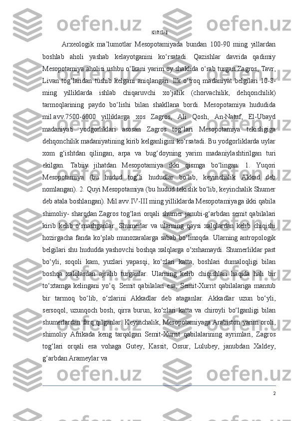 KIRISH
            Arxeologik   ma’lumotlar   Mesopotamiyada   bundan   100-90   ming   yillardan
boshlab   aholi   yashab   kelayotganini   ko‘rsatadi.   Qazishlar   davrida   qadimiy
Mesopotamiya aholisi ushbu o‘lkani yarim oy shaklida o‘rab turgan Zagros, Tavr,
Livan   tog‘laridan   tushib   kelgani   aniqlangan.   Ilk   o‘troq   madaniyat   belgilari   10-8-
ming   yilliklarda   ishlab   chiqaruvchi   xo‘jalik   (chorvachilik,   dehqonchilik)
tarmoqlarining   paydo   bo‘lishi   bilan   shakllana   bordi.   Mesopotamiya   hududida
mil.avv.7500-6000   yilliklarga   xos   Zagros,   Ali   Qosh,   An-Natuf,   El-Ubayd
madaniyati   yodgorliklari   asosan   Zagros   tog‘lari   Mesopotamiya   tekisligiga
dehqonchilik madaniyatining kirib kelganligini ko‘rsatadi. Bu yodgorliklarda uylar
xom   g‘ishtdan   qilingan,   arpa   va   bug‘doyning   yarim   madaniylashtirilgan   turi
ekilgan.   Tabiiy   jihatdan   Mesopotamiya   ikki   qismga   bo‘lingan:   1.   Yuqori
Mesopotamiya   (bu   hudud   tog‘li   hududlar   bo‘lib,   keyinchalik   Akkad   deb
nomlangan). 2. Quyi Mesopotamiya (bu hudud tekislik bo‘lib, keyinchalik Shumer
deb atala boshlangan). Mil.avv.IV-III ming yilliklarda Mesopotamiyaga ikki qabila
shimoliy- sharqdan Zagros tog‘lari orqali shumer janubi-g‘arbdan semit qabilalari
kirib   kelib   o‘rnashganlar.   Shumerlar   va   ularning   qaysi   xalqlardan   kelib   chiqishi
hozirgacha fanda ko‘plab munozaralarga sabab bo‘lmoqda. Ularning antropologik
belgilari shu hududda yashovchi boshqa xalqlarga o‘xshamaydi. Shumerliklar past
bo‘yli,   soqoli   kam,   yuzlari   yapasqi,   ko‘zlari   katta,   boshlari   dumaloqligi   bilan
boshqa   xalqlardan   ajralib   turganlar.   Ularning   kelib   chiqishlari   haqida   hali   bir
to‘xtamga   kelingani   yo‘q.   Semit   qabilalari   esa,   Semit-Xurrit   qabilalariga   mansub
bir   tarmoq   bo‘lib,   o‘zlarini   Akkadlar   deb   ataganlar.   Akkadlar   uzun   bo‘yli,
sersoqol,   uzunqoch   bosh,   qirra   burun,   ko‘zlari   katta   va   chiroyli   bo‘lganligi   bilan
shumerlardan farq qilganlar. Keyinchalik, Mesopotamiyaga Arabiston yarim oroli,
shimoliy   Afrikada   keng   tarqalgan   Semit-Xurrit   qabilalarining   ayrimlari,   Zagros
tog‘lari   orqali   esa   vohaga   Gutey,   Kassit,   Ossur,   Lulubey,   janubdan   Xaldey,
g‘arbdan Arameylar va
2 