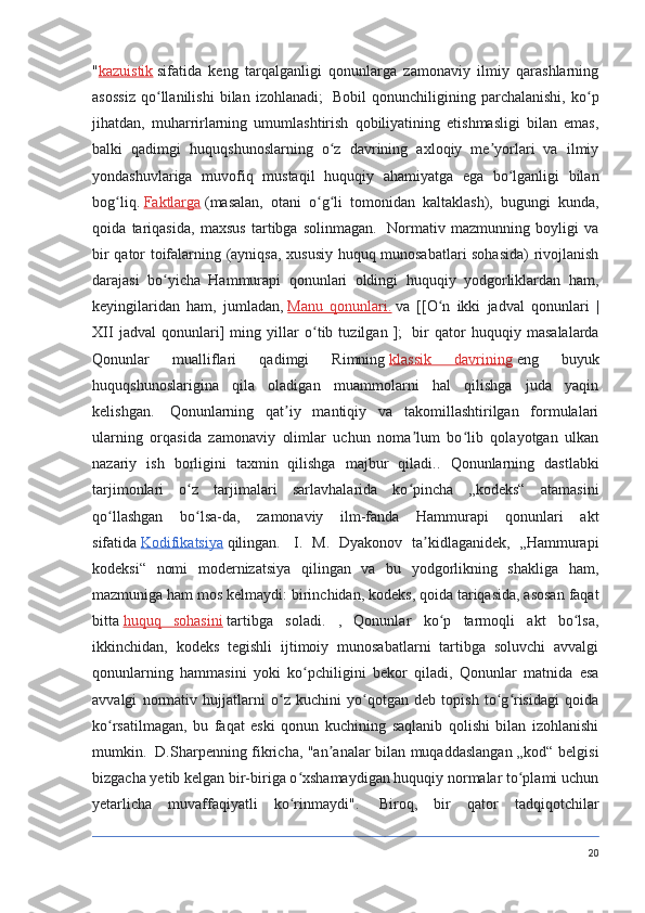 " kazuistik   sifatida   keng   tarqalganligi   qonunlarga   zamonaviy   ilmiy   qarashlarning
asossiz   qo llanilishi   bilan   izohlanadi;ʻ     Bobil   qonunchiligining   parchalanishi,   ko p	ʻ
jihatdan,   muharrirlarning   umumlashtirish   qobiliyatining   etishmasligi   bilan   emas,
balki   qadimgi   huquqshunoslarning   o z   davrining   axloqiy   me yorlari   va   ilmiy	
ʻ ʼ
yondashuvlariga   muvofiq   mustaqil   huquqiy   ahamiyatga   ega   bo lganligi   bilan	
ʻ
bog liq.	
ʻ   Faktlarga   (masalan,   otani   o g li   tomonidan   kaltaklash),   bugungi   kunda,	ʻ ʻ
qoida   tariqasida,   maxsus   tartibga   solinmagan.     Normativ   mazmunning   boyligi   va
bir qator toifalarning (ayniqsa, xususiy huquq munosabatlari sohasida) rivojlanish
darajasi   bo yicha   Hammurapi   qonunlari   oldingi   huquqiy   yodgorliklardan   ham,	
ʻ
keyingilaridan   ham,   jumladan,   Manu   qonunlari.   va   [[O n   ikki   jadval   qonunlari   |	
ʻ
XII   jadval   qonunlari]   ming   yillar   o tib   tuzilgan   ];	
ʻ     bir   qator   huquqiy   masalalarda
Qonunlar   mualliflari   qadimgi   Rimning   klassik   davrining   eng   buyuk
huquqshunoslarigina   qila   oladigan   muammolarni   hal   qilishga   juda   yaqin
kelishgan.     Qonunlarning   qat iy   mantiqiy   va   takomillashtirilgan   formulalari	
ʼ
ularning   orqasida   zamonaviy   olimlar   uchun   noma lum   bo lib   qolayotgan   ulkan	
ʼ ʻ
nazariy   ish   borligini   taxmin   qilishga   majbur   qiladi..   Qonunlarning   dastlabki
tarjimonlari   o z   tarjimalari   sarlavhalarida   ko pincha   „kodeks“   atamasini	
ʻ ʻ
qo llashgan   bo lsa-da,   zamonaviy   ilm-fanda   Hammurapi   qonunlari   akt	
ʻ ʻ
sifatida   Kodifikatsiya   qilingan.     I.   M.   Dyakonov   ta kidlaganidek,   „Hammurapi	
ʼ
kodeksi“   nomi   modernizatsiya   qilingan   va   bu   yodgorlikning   shakliga   ham,
mazmuniga ham mos kelmaydi: birinchidan, kodeks, qoida tariqasida, asosan faqat
bitta   huquq   sohasini   tartibga   soladi.   ,   Qonunlar   ko p   tarmoqli   akt   bo lsa,	
ʻ ʻ
ikkinchidan,   kodeks   tegishli   ijtimoiy   munosabatlarni   tartibga   soluvchi   avvalgi
qonunlarning   hammasini   yoki   ko pchiligini   bekor   qiladi,   Qonunlar   matnida   esa	
ʻ
avvalgi   normativ   hujjatlarni   o z   kuchini   yo qotgan   deb   topish   to g risidagi   qoida	
ʻ ʻ ʻ ʻ
ko rsatilmagan,   bu   faqat   eski   qonun   kuchining   saqlanib   qolishi   bilan   izohlanishi	
ʻ
mumkin.     D.Sharpenning fikricha, "an analar bilan muqaddaslangan „kod“ belgisi	
ʼ
bizgacha yetib kelgan bir-biriga o xshamaydigan huquqiy normalar to plami uchun	
ʻ ʻ
yetarlicha   muvaffaqiyatli   ko rinmaydi".
ʻ     Biroq,   bir   qator   tadqiqotchilar
20 