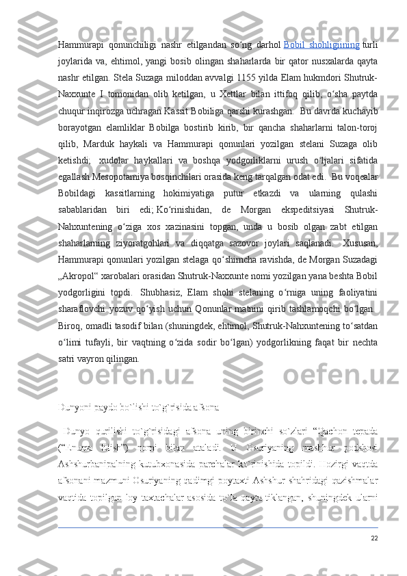 Hammurapi   qonunchiligi   nashr   etilgandan   so ng   darholʻ   Bobil   shohligiining   turli
joylarida   va,   ehtimol,   yangi   bosib   olingan   shaharlarda   bir   qator   nusxalarda   qayta
nashr etilgan.   Stela Suzaga miloddan avvalgi 1155 yilda Elam hukmdori Shutruk-
Naxxunte   I   tomonidan   olib   ketilgan,   u   Xettlar   bilan   ittifoq   qilib,   o sha   paytda	
ʻ
chuqur inqirozga uchragan Kassit Bobiliga qarshi kurashgan.    Bu davrda kuchayib
borayotgan   elamliklar   Bobilga   bostirib   kirib,   bir   qancha   shaharlarni   talon-toroj
qilib,   Marduk   haykali   va   Hammurapi   qonunlari   yozilgan   stelani   Suzaga   olib
ketishdi;     xudolar   haykallari   va   boshqa   yodgorliklarni   urush   o ljalari   sifatida	
ʻ
egallash Mesopotamiya bosqinchilari orasida keng tarqalgan odat edi.    Bu voqealar
Bobildagi   kassitlarning   hokimiyatiga   putur   etkazdi   va   ularning   qulashi
sabablaridan   biri   edi;   Ko rinishidan,   de   Morgan   ekspeditsiyasi   Shutruk-	
ʻ
Nahxuntening   o ziga   xos   xazinasini   topgan,   unda   u   bosib   olgan   zabt   etilgan	
ʻ
shaharlarning   ziyoratgohlari   va   diqqatga   sazovor   joylari   saqlanadi.     Xususan,
Hammurapi qonunlari yozilgan stelaga qo shimcha ravishda, de Morgan Suzadagi	
ʻ
„Akropol“ xarobalari orasidan Shutruk-Naxxunte nomi yozilgan yana beshta Bobil
yodgorligini   topdi.     Shubhasiz,   Elam   shohi   stelaning   o rniga   uning   faoliyatini	
ʻ
sharaflovchi   yozuv   qo yish   uchun   Qonunlar   matnini   qirib   tashlamoqchi   bo lgan.	
ʻ ʻ  
Biroq, omadli tasodif bilan (shuningdek, ehtimol, Shutruk-Nahxuntening to satdan	
ʻ
o limi   tufayli,   bir   vaqtning   o zida   sodir   bo lgan)   yodgorlikning   faqat   bir   nechta	
ʻ ʻ ʻ
satri vayron qilingan.  
Dunyoni paydo bo`lishi to`g`risida afsona
  Dunyo   qurilishi   to`g`risidagi   afsona   uning   birinchi   so`zlari   “Qachon   tepada
(“Enuma   Elish”)   nomi   bilan   ataladi.   U   Osuriyaning   mashhur   podshosi
Ashshurbanipalning   kutubxonasida   parchalar   ko`rinishida   topildi.   Hozirgi   vaqtda
afsonani  mazmuni  Osuriyaning qadimgi  poytaxti  Ashshur  shahridagi  qazishmalar
vaqtida   topilgan   loy   taxtachalar   asosida   to`la   qayta   tiklangan,   shuningdek   ularni
22 