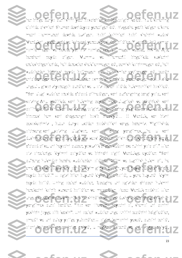 har biriga dunyo qurilishini yetti bosqichlaridan biri to`g`ri keladi. Bu afsonaning
alohida qismlari Shumer  davridayoq yaratilgan edi. Bizgacha  yetib kelgan afsona
matni   Hammurapi   davrida   tuzilgan.   Bobil   kohinlari   Bobil   shahrini   xudosi
Mardukni - yaratuvchi va koinotni yaratuvchisi deb bildilar. Yuqorida hali osmon
nomlanmagan   va   pastda   yer   o`z   nomiga   ega   bo`lmagan   vaqtda,   boshda   Aju,
barchani   paydo   qilgan.   Mummu   va   Tiamat60   birgalikda   suvlarini
aralashtirganlarida, hali daraxtlar shakllanmagan edi, qamish ko`rinmagan edi, hali
xudolardan   birortasi   paydo   bo`lmagan   edi,   hali   ismlar   aytilmagan   edi,   taqdir
aniqlanmagan   edi,   o`shanda   xudolar   osmonlar   o`rtasida   yaratilmagan   edi…   Ular
ungaulu   g`vor   ziyoratgoh   qurdilar   va   u   o`z   otalari   oldida   hukmronlikni   boshladi.
“Sen  ulug`   xudolar   orasida   e’tiqod   qilinadigan,   seni   qur’angning   tengi   yo`q,  seni
so`zing-Anu   endilikda   seni   hukming   qaytarilmas,   ulug`lash   va   tahqirlash   seni
qo`lingda   bo`lsin.   Seni   so`zlaring   to`g`ri,   buyruqlaring   yolg`on   emas,   xudolarni
birortasi   ham   seni   chegarangni   bosib   o`tmaydi…   O   Marduk,   sen   bizni
qasoskorimiz   ,   butun   dunyo   ustidan   podsholikni   senga   beramiz.   Yig`ilishda
o`tirsang-seni   so`zing   ulug`vor,   seni   qiliching   yengilmas,   ha   u   seni
dushmanlaringni yo`q dastlabki suv xaosi xudolari. qilsin. O, hukmdor, kim senga
e’tiqod qilsa, uni hayotini qutqar, yovuzlik qilgan xudoni esa ruhini yo`q qil.” Ular
o`z   o`rtalariga   kiyimni   qo`ydilar   va   birinchi   o`g`il   Mardukga   aytdilar:   “Seni
qu’rang   hukmdor   barcha   xudolardan   oldinda.   O`lim   va   tug`ilish-hukm   qil,   ha
amalga oshsin! Og`zingni och-ha kiyim g`oyib bo`lsin, yana buyur-ha butunligicha
paydo   bo`ladi!”   U   og`zi   bilan   buyurdi-kiyim   yo`q   bo`ldi,   u   yana   buyurdi-   kiyim
paydo   bo`ldi.   Uning   otalari   xudolar,   faqatgina   uni   og`zidan   chiqqan   hukmni
harakatini   ko`rib   xursand   bo`ldilar   va   maqtadilar:   Faqat   Marduk-podsho!   Ular
unga aso,  taxt va hukmronlikni  topshirdilar  va unga dushmanlarni  yengish uchun
yengilmas   qurol   berdilar.   “Bor   sen   Tiamatni   hayotini   ol,   shamol   uni   qonini
yashirin joyga olib ketsin”. Uni otalari xudolar unga Enlilni taqdirini belgiladilar,
omadli   va   uni   qulay   yo`lga   yubordilar.U   o`zini   kamonini   yasadi,   qurolni   tanldi,
o`qni   ko`tardi,   kamon   ipiga   qo`ydi,   u   nayzani   ko`tardi   va   uni   o`ngga   qo`ydi,
23 