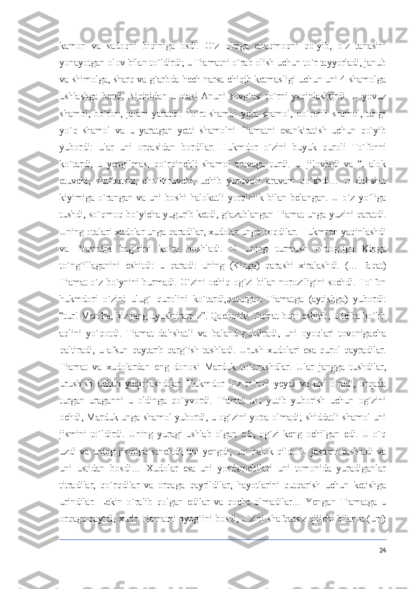 kamon   va   sadoqni   biqiniga   osdi.   O`z   oldiga   chaqmoqni   qo`yib,   o`z   tanasini
yonayotgan olov bilan to`ldirdi; u Tiamatni o`rab olish uchun to`r tayyorladi, janub
va shimolga, sharq va g`arbda hech narsa chiqib ketmasligi uchun uni 4 shamolga
ushlashga   berdi.   Biqinidan   u   otasi   Anuni   sovg`asi   to`rni   yaqinlashtirdi.   U   yovuz
shamol,   bo`ron,   jalani   yaratdi.   To`rt   shamol   yetti   shamol,   bo`ronli   shamol,   tengi
yo`q   shamol   va   u   yaratgan   yetti   shamolni   Tiamatni   esankiratish   uchun   qo`yib
yubordi:   ular   uni   orqasidan   bordilar.   Hukmdor   o`zini   buyuk   quroli   To`fonni
ko`tardi,   u   yengilmas,   qo`rqinchli   shamol   aravaga   turdi.   U   jilovladi   va   “Halok
etuvchi,   shafqatsiz,   cho`ltiruvchi,   uchib   yuruvchi   aravani   qo`shdi…   U   dahshat
kiyimiga   o`rangan   va   uni   boshi   halokatli   yorqinlik   bilan   belangan.   U   o`z   yo`liga
tushdi, so`qmoq bo`yicha yugurib ketdi, g`azablangan Tiamat unga yuzini qaratdi.
Uning otalari xudolar unga qaradilar, xudolar unga boqdilar. Hukmron yaqinlashdi
va   Tiamatni   bag`rini   ko`ra   boshladi.   U   uning   turmush   o`rtog`iga   Kinga
to`ng`illaganini   eshitdi:   u   qaradi:   uning   (Kinga)   qarashi   xiralashdi.   (…   faqat)
Tiamat o`z bo`ynini burmadi. O`zini ochiq og`zi bilan noroziligini sochdi. To`fon
hukmdori   o`zini   ulug`   qurolini   ko`tardi,quturgan   Tiamatga   (aytishga)   yubordi:
“tur! Men ha, biz jang uyushtiramiz”. Qachonki Tiamat buni eshitib, u telba bo`lib
aqlini   yo`qotdi.   Tiamat   dahshatli   va   baland   guldiradi,   uni   oyoqlari   tovonigacha
qaltiradi,   u   afsun   qaytarib-qarg`ish   tashladi.   Urush   xudolari   esa   qurol   qayradilar.
Tiamat   va   xudolardan   eng   donosi   Marduk   to`qnashdlar.   Ular   jangga   tushdilar,
urushish   uchun   yaqinlashdilar.   Hukmdor   o`z   to`rini   yeydi   va   uni   o`radi,   orqada
turgan   uraganni   u   oldinga   qo`yvordi.   Tiamat   uni   yutib   yuborish   uchun   og`zini
ochdi, Marduk unga shamol yubordi, u og`zini yopa olmadi; shiddatli shamol uni
jismini   to`ldirdi.   Uning   yuragi   ushlab   olgan   edi,   og`zi   keng   ochilgan   edi.   U   o`q
uzdi   va   uning   jismiga   sanchdi,   uni   yengdi,   uni   halok   qildi.   U   jasadni   tashladi   va
uni   ustidan   bosdi…   Xudolar   esa   uni   yordamchilari   uni   tomonida   yuradiganlar
titradilar,   qo`rqdilar   va   orqaga   qayrildilar,   hayotlarini   qutqarish   uchun   ketishga
urindilar.   Lekin   o`ralib   qolgan   edilar   va   qocha   olmadilar…   Yengan   Tiamatga   u
orqaga qaytdi, xudo Tiamatni oyog`ini bosdi, o`zini shafqatsiz qilichi bilan u (uni)
24 