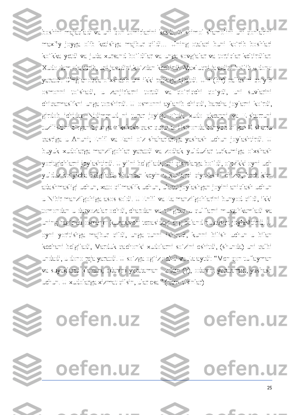 boshini  majaqladi  va uni  qon tomirlarini  kesdi.  U shimol  shamolini  uni  qonlarini
maxfiy   joyga   olib   ketishga   majbur   qildi…   Uning   otalari   buni   ko`rib   boshlari
ko`kka   yetdi   va   juda   xursand   bo`ldilar   va   unga   sovg`alar   va   tortiqlar   keltirdilar.
Xudo dam ola turib, uni jasadini ko`zdan kechirdi. Maxluqni jasadini bo`lib u dono
yaratdi.   Chig`anoqqa   o`xshatib   uni   ikki   pallaga   ajratdi.   Uni   (bir)   pallasini   qo`yib
osmonni   to`shadi,   u   zanjirlarni   tortdi   va   qo`riqchi   qo`ydi,   uni   suvlarini
chiqarmaslikni   unga   topshirdi.   U   osmonni   aylanib   chiqdi,   barcha   joylarni   ko`rdi,
girdob   ichidan   Nidimmud   ni   turar   joyiga   o`tdi,   xudo   okeanni   va   E-sharruni
tuzilishini o`rgandi, unga o`xshash qasr qurdi u. Osmonda bunyod qilgan E-sharru
qasriga   u   Anuni;   Enlil   va   Eani   o`z   shaharlariga   yashash   uchun   joylashtirdi.   U
buyuk   xudolarga   manzilgohlar   yaratdi   va   zodiak   yulduzlar   turkumiga   o`xshash
yoritgichlarni joylashtirdi. U yilni belgiladi, uni qismlarga bo`ldi, o`n ikki oyni uch
yulduz   bo`yicha   belgiladi.   Shundan   keyin   u   kunlarni   qiyofasini   chizdi,   hech   kim
adashmasligi uchun, xato qilmaslik uchun, ularni joylashgan joyini aniqlash uchun
u Nibir manzilgohiga asos soldi. U Enlil va Ea manzilgohlarini bunyod qildi, ikki
tomondan   u   darvozalar   ochdi,   chapdan   va   o`ngdan   u   qulflarni   mustahkamladi   va
uning bag`rida osmonni kuzatuvchi tepasidagi eng baland nuqtasini joylashtirdi. U
oyni   yoritishga   majbur   qildi,   unga   tunni   ishondi,   kunni   bilish   uchun   u   bilan
kechani   belgiladi,   Marduk   qachonki   xudolarni   so`zini   eshitdi,   (shunda)   uni   qalbi
undadi, u dono reja yaratdi. U so`zga og`iz ochdi va Ea aytdi: “Men qon tuflayman
va suyaklarni  olaman, odamni  yarataman -  odam  (?), odamni  yarataman, yashash
uchun. U xudolarga xizmat qilsin, ular esa ”.(dam olsinlar)
25 