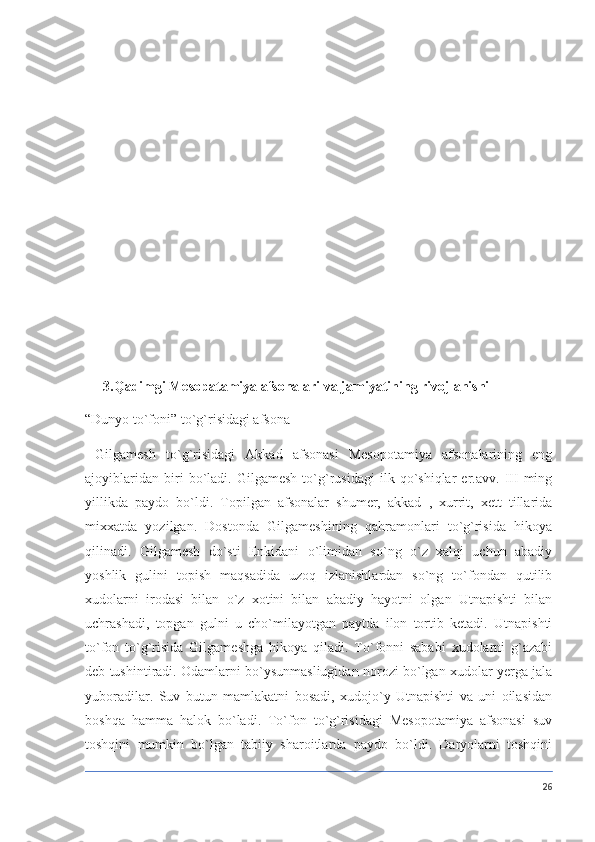 3.Qadimgi Mesopatamiya afsonalari va jamiyatining rivojlanishi
“Dunyo to`foni” to`g`risidagi afsona
  Gilgamesh   to`g`risidagi   Akkad   afsonasi   Mesopotamiya   afsonalarining   eng
ajoyiblaridan   biri   bo`ladi.   Gilgamesh   to`g`rusidagi   ilk   qo`shiqlar   er.avv.   III   ming
yillikda   paydo   bo`ldi.   Topilgan   afsonalar   shumer,   akkad   ,   xurrit,   xett   tillarida
mixxatda   yozilgan.   Dostonda   Gilgameshining   qahramonlari   to`g`risida   hikoya
qilinadi.   Gilgamesh   do`sti   Enkidani   o`limidan   so`ng   o`z   xalqi   uchun   abadiy
yoshlik   gulini   topish   maqsadida   uzoq   izlanishlardan   so`ng   to`fondan   qutilib
xudolarni   irodasi   bilan   o`z   xotini   bilan   abadiy   hayotni   olgan   Utnapishti   bilan
uchrashadi,   topgan   gulni   u   cho`milayotgan   paytda   ilon   tortib   ketadi.   Utnapishti
to`fon   to`g`risida   Gilgameshga   hikoya   qiladi.   To`fonni   sababi   xudolarni   g`azabi
deb tushintiradi. Odamlarni bo`ysunmasliugidan norozi bo`lgan xudolar yerga jala
yuboradilar.   Suv   butun   mamlakatni   bosadi,   xudojo`y   Utnapishti   va   uni   oilasidan
boshqa   hamma   halok   bo`ladi.   To`fon   to`g`risidagi   Mesopotamiya   afsonasi   suv
toshqini   mumkin   bo`lgan   tabiiy   sharoitlarda   paydo   bo`ldi.   Daryolarni   toshqini
26 