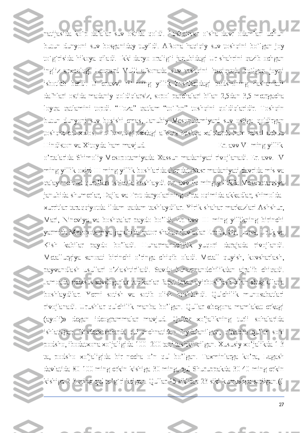 natijasida   ko`p   dalalar   suv   ostida   qoldi.   Toshqinlar   o`sha   davr   odamlari   uchun
butun   dunyoni   suv   bosganiday   tuyildi.   Afsona   haqiqiy   suv   toshqini   bo`lgan   joy
to`g`risida   hikoya   qiladi.  Ikki   daryo   oralig`i   janubidagi   Ur   shahrini   qazib  ochgan
ingliz   arxeologi   Leonard   Vulli   afsonada   suv   toshqini   haqiqatda   bo`lgan   joyni
isbotlab   berdi.   U   er.avv.   III   ming   yillik   boshlaridagi   podshoning   hashamatli
dafnlari  ostida   madaniy  qoldiqlarsiz,   sopol  parchalari   bilan  2,5dan  3,5  metrgacha
loyqa   qatlamini   topdi.   “Toza”   qatlam   “to`fon”   toshqini   qoldiqlaridir.   Toshqin
butun   dunyoni   suv   bosishi   emas,   Janubiy   Mesopotamiyani   suv   ostiga   qoldirgan
toshqin  edi  xolos.  To`fon to`g`risidagi   afsona  boshqa  xalqlarda ham   misol   uchun
Hindiston va Xitoyda ham mavjud.                                      Er. avv VI ming yillik
o’rtalarida Shimoliy Mesopotamiyada  Xassun  madaniyati  rivojlanadi. Er. avv. IV
ming yillik oxiri-III ming yillik boshlarida Jamdat-Nasr madaniyati davrida mis va
qalay mehnat qurollari ishlatila boshlaydi. Er. avv III ming yillikda Mesopotamiya
janubida shumerlar, Dajla va Frot daryolarining o’rta oqimida akkadlar, shimolda-
xurritlar taraqqiyotda ildam qadam tashlaydilar. Yirik shahar  markazlari Ashshur,
Mari,   Nineviya   va   boshqalar   paydo   bo’ldi.   Er.   avv   III   ming   yillikning   birinchi
yarmida Mesopotamiya janubida qator shahar-davlatlar Eredu, Ur, Larsa, Uruk va
Kish   kabilar   paydo   bo’ladi.   Hunarmandchilik   yuqori   darajada   rivojlandi.
Metallurgiya   sanoati   birinchi   o’ringa   chiqib   oladi.   Metall   quyish,   kovsharlash,
payvandlash   usullari   o’zlashtiriladi.   Savdo   hunarmandchilikdan   ajralib   chiqadi.
Jamoada maxsus savdogarlar tamkarlar faqat tovar ayirboshlash bilan shug`ullana
boshlaydilar.   Yerni   sotish   va   sotib   olish   boshlandi.   Qulchilik   munosabatlari
rivojlanadi.   Urushlar   qulchilik   manba   bo’lgan.   Qullar   «begona   mamlakat   erkagi
(ayoli)»   degan   ideogrammalar   mavjud.   Qullar   xo’jalikning   turli   sohalarida
ishlatilgan.   Ibodatxonalarda   qul   mehnatidan   foydalanilgan,   o’rtacha   qullar   soni
podsho, ibodatxona xo`jaligida 100- 200 tani tashkil qilgan. Xususiy xo’jalikda 1-3
ta,   podsho   xo’jaligida   bir   necha   o’n   qul   bo’lgan.   Taxminlarga   ko’ra,   Lagash
davlatida 80-100 ming erkin kishiga 30 ming, qul Shuruppakda 30-40 ming erkin
kishiga 2-3 ming qul to’g`ri kelgan. Qullar 15 sikldan 23 sikl kumushga sotilgan.(1
27 