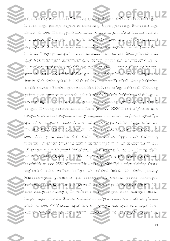 xo’jalik okrugidan iborat bo’lgan. Eng qadimgi Shumer shahri Eredu hisoblangan.
U   bilan   birga   qadimgi   hujjatlarda   shimoldagi   Sippar,   janubdagi   Shuruppak   tilga
olinadi.   Er. avv. III ming yillik boshlaridan shumerlar jezni o’zlashtira boshladilar.
Shu   davrdan   arxeologlar   ilk   sulola   davrini   (er.   avv.   3000-2300-yillar   atrofi)
belgilaydilar.   Shumer   an’anasi   esa   mamlakat   tarixini   qaysidir   “to’fon”gacha   va   “
to’fondan”   keyingi   davrga   bo’ladi.   Haqiqatdan   ham   er.   avv.   2900-yillar   atrofida
Quyi Mesopotamiyani qazishmalariga ko’ra “to’fon” bo’lgan. Shumer tarixi u yoki
bu   markazning   siyosiy   yetakchiligiga   qarab   er.   avv.   III   ming   yillikning   birinchi
yarmida ilk sulola davrini tashkil qilgan uch bosqichga bo’lish qabul qilingan. Bu
davrda   Kish   shahri   yuksalib   I   Kish   sulolasi   hukmronlik   qiladi.   Uning   hokimlari
orasida shumer afsonalari qahramonlaridan biri Etana ko’zga tashlanadi. Kishining
qudrati   juda   uzoq   vaqt   xotirada   qolib   keyinchalik   ko’p   hokimlar   «Kish   lugali»
unvonga   ega   bo’lishga   harakat   qilganlar,   bu   unvonning   egasi   lugal-   “yetakchi”
bo’lgan.   Kishning   hokimlaridan   biri   Etana   (er.   avv.   XXVIII   asr)   to`g`risida   epik
rivoyat   shakllanib,   rivoyatda   u   ilohiy   burgutda   o`zi   uchun   “tug`ilish   maysasi”ga
ega   bo`lish   va   voris   merosxo`r   olish   uchun   osmonga   xudolar   oldiga   ko`tariladi
hikoya   qilinadi.   Kishning   zaiflashuvi   Urukning   yuksalishi   bilan   boshlangan.   Er.
avv.   2600-   yillar   atrofida   Kish   shahrining   podshosi   Aggi,   Uruk   shahrining
podshosi   Gilgamesh   (mashhur   doston   qahramoni)   tomonidan   taxtdan   tushiriladi.
Gilgamesh   butun   Shumerni   birlashtiradi.   Rivoyatlarga   ko’ra   u   xudoning   o’g’li
bo’lib,   o’limidan   keyin   xudo   deb   ulug’langan.   Ilk   sulola   davrining   uchinchi
bosqichida er. avv. 2550-yillar atrofida Urukni yetakchiligi o`rniga o`zining shaxta
sog`onalari   bilan   ma`lum   bo`lgan   Ur   sulolasi   keladi.   Ur   shahri   janubiy
Mesopotamiyada   yetakchilik   qila   boshlaydi.   Ur   shahrida   podsho   hokimiyati
kuchayadi, hukmdorlar uchun hashamatli sog`onalar qurila boshlaydi. Vaqt o’tishi
bilan   ziddiyatlar   kuchayib,   Ur   zaiflashib   qo’shni   Lagash   shahri   kuchayib   ketadi.
Lagash   deyarli   barcha   Shumer   shaharlarini   bo`ysundiradi,   Elam   ustidan   g`alaba
qiladi. Er. avv. XXIV asrda Lagashda ensi hokimiyati kuchayadi va u Lagash bosh
xudosi   Ningirsunning   bosh   kohini   bo’ladi.   Uning   hokimiyati   urug’chilik
29 