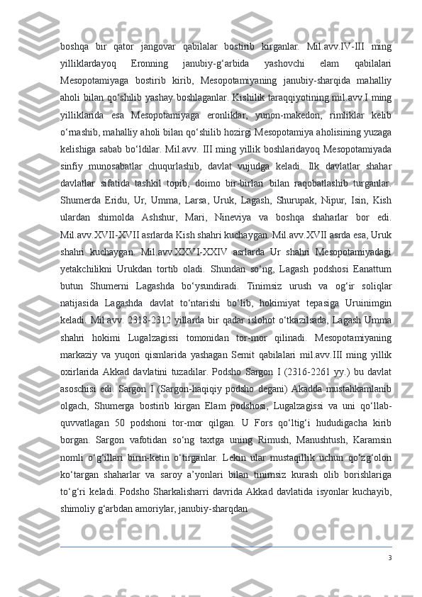 boshqa   bir   qator   jangovar   qabilalar   bostirib   kirganlar.   Mil.avv.IV-III   ming
yilliklardayoq   Eronning   janubiy-g‘arbida   yashovchi   elam   qabilalari
Mesopotamiyaga   bostirib   kirib,   Mesopotamiyaning   janubiy-sharqida   mahalliy
aholi bilan qo‘shilib yashay boshlaganlar. Kishilik taraqqiyotining mil.avv.I ming
yilliklarida   esa   Mesopotamiyaga   eronliklar,   yunon-makedon,   rimliklar   kelib
o‘rnashib, mahalliy aholi bilan qo‘shilib hozirgi Mesopotamiya aholisining yuzaga
kelishiga sabab bo‘ldilar. Mil.avv. III ming yillik boshlaridayoq Mesopotamiyada
sinfiy   munosabatlar   chuqurlashib,   davlat   vujudga   keladi.   Ilk   davlatlar   shahar
davlatlar   sifatida   tashkil   topib,   doimo   bir-birlari   bilan   raqobatlashib   turganlar.
Shumerda   Eridu,   Ur,   Umma,   Larsa,   Uruk,   Lagash,   Shurupak,   Nipur,   Isin,   Kish
ulardan   shimolda   Ashshur,   Mari,   Nineviya   va   boshqa   shaharlar   bor   edi.
Mil.avv.XVII-XVII asrlarda Kish shahri kuchaygan. Mil.avv.XVII asrda esa, Uruk
shahri   kuchaygan.   Mil.avv.XXVI-XXIV   asrlarda   Ur   shahri   Mesopotamiyadagi
yetakchilikni   Urukdan   tortib   oladi.   Shundan   so‘ng,   Lagash   podshosi   Eanattum
butun   Shumerni   Lagashda   bo‘ysundiradi.   Tinimsiz   urush   va   og‘ir   soliqlar
natijasida   Lagashda   davlat   to‘ntarishi   bo‘lib,   hokimiyat   tepasiga   Uruinimgin
keladi. Mil.avv.  2318-2312  yillarda  bir   qadar  islohot   o‘tkazilsada,   Lagash  Umma
shahri   hokimi   Lugalzagissi   tomonidan   tor-mor   qilinadi.   Mesopotamiyaning
markaziy   va   yuqori   qismlarida   yashagan   Semit   qabilalari   mil.avv.III   ming   yillik
oxirlarida   Akkad   davlatini   tuzadilar.   Podsho   Sargon   I   (2316-2261   yy.)   bu   davlat
asoschisi   edi.   Sargon   I   (Sargon-haqiqiy   podsho   degani)   Akadda   mustahkamlanib
olgach,   Shumerga   bostirib   kirgan   Elam   podshosi,   Lugalzagissi   va   uni   qo‘llab-
quvvatlagan   50   podshoni   tor-mor   qilgan.   U   Fors   qo‘ltig‘i   hududigacha   kirib
borgan.   Sargon   vafotidan   so‘ng   taxtga   uning   Rimush,   Manushtush,   Karamsin
nomli   o‘g‘illari   birin-ketin   o‘tirganlar.   Lekin   ular   mustaqillik   uchun   qo‘zg‘olon
ko‘targan   shaharlar   va   saroy   a’yonlari   bilan   tinimsiz   kurash   olib   borishlariga
to‘g‘ri   keladi.   Podsho   Sharkalisharri   davrida   Akkad   davlatida   isyonlar   kuchayib,
shimoliy g‘arbdan amoriylar, janubiy-sharqdan
3 