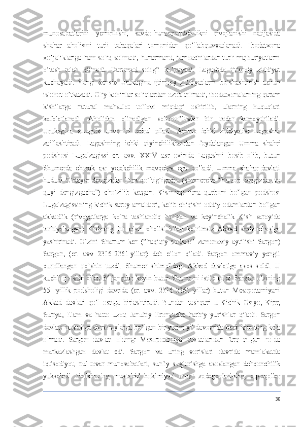 munosabatlarini   yemirilishi,   savdo-hunarmandchilikni   rivojlanishi   natijasida
shahar   aholisini   turli   tabaqalari   tomonidan   qo’llabquvvatlanadi.   Ibodatxona
xo’jaliklariga ham soliq solinadi, hunarmand, jamoachilardan turli majburiyatlarni
o’tash   talab   qilinadi.   Daromad   solig’i   ko’payadi.   Lagashda   ijtimoiy   ziddiyat
kuchayadi.   Yangi   «ensi»   Urukagina   ijtimoiy   ziddiyatlarni   bo`shashtirish   uchun
islohot o’tkazadi. Oliy kohinlar soliqlardan ozod qilinadi, ibodatxonalarning qaram
kishilarga   natural   mahsulot   to`lovi   miqdori   oshirilib,   ularning   huquqlari
kafolatlanadi.   Aholidan   olinadigan   soliq-to’lovlar   bir   qadar   kamaytiriladi.
Urukagina   «Lugal»   unvonini   qabul   qiladi.   Ammo   ichki   ziddiyatlar   Lagashni
zaiflashtiradi.   Lagashning   ichki   qiyinchiliklaridan   foydalangan   Umma   shahri
podshosi   Lugalzagissi   er.   avv.   XXIV   asr   oxirida   Lagashni   bosib   olib,   butun
Shumerda   chorak   asr   yetakchilik   mavqeiga   ega   bo’ladi.   Umma   shahar-davlati
hududi O`rtayer dengizidan Fors qo`ltig`igacha (shumercha “Yuqori dengizdan to
quyi   dengizgacha”)   cho`zilib   ketgan.   Kishning   fitna   qurboni   bo’lgan   podshosi
Lugalzagissining   kichik  saroy   amaldori,  kelib   chiqishi   oddiy  odamlardan   bo`lgan
akkadlik   (rivoyatlarga   ko`ra   tashlandiq   bo`lgan   va   keyinchalik   Kish   saroyida
tarbiyalangan)   Kishning   bir   qism   aholisi   bilan   ko`rimsiz   Akkad   shaharchasiga
yashirinadi.   O`zini   Sharrum-ken   (“haqiqiy   podsho”   zamonaviy   aytilishi   Sargon)
Sargon,   (er.   avv   2316-2361-yillar)   deb   e`lon   qiladi.   Sargon   ommaviy   yengil
qurollangan   qo`shin   tuzdi.   Shumer   shimolidagi   Akkad   davlatiga   asos   soldi.   U
kuchli qo`shin bilan 34 jangdan keyin butun Shumerni istilo qildi. Sargon o’zining
55-   yillik   podsholigi   davrida   (er.   avv.   2316-2261   yillar)   butun   Mesopotamiyani
Akkad   davlati   qo’l   ostiga   birlashtiradi.   Bundan   tashqari   u   Kichik   Osiyo,   Kipr,
Suriya,   Elam   va   hatto   uzoq   Janubiy   Erongacha   harbiy   yurishlar   qiladi.   Sargon
davlati hududiga ahmoniylarga bo’lgan bir yarim yil davomida hech kim teng kela
olmadi.   Sargon   davlati   oldingi   Mesopotamiya   davlatlaridan   farq   qilgan   holda
markazlashgan   davlat   edi.   Sargon   va   uning   vorislari   davrida   mamlakatda
iqtisodiyot,   pul-tovar   munosabatlari,   sun'iy   sug`orishga   asoslangan   dehqonchilik
yuksaladi.   Podshoning   mustabid   hokimiyati   urug`   zodagonlarining,   oqsoqollar
30 