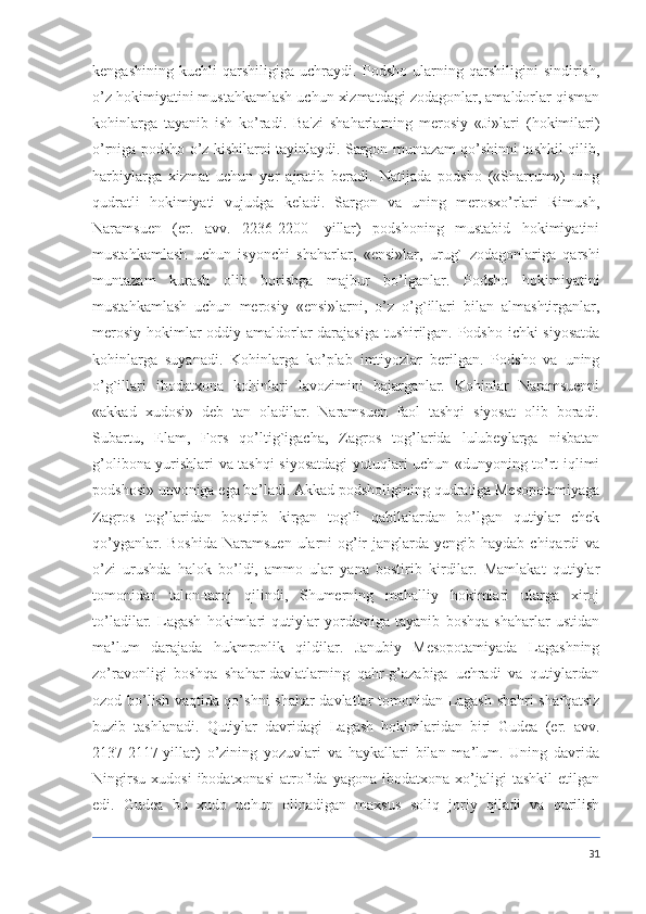 kengashining   kuchli   qarshiligiga   uchraydi.   Podsho   ularning   qarshiligini   sindirish,
o’z hokimiyatini mustahkamlash uchun xizmatdagi zodagonlar, amaldorlar qisman
kohinlarga   tayanib   ish   ko’radi.   Ba'zi   shaharlarning   merosiy   «Ji»lari   (hokimilari)
o’rniga podsho o’z kishilarni tayinlaydi. Sargon muntazam qo’shinni tashkil qilib,
harbiylarga   xizmat   uchun   yer   ajratib   beradi.   Natijada   podsho   («Sharrum»)   ning
qudratli   hokimiyati   vujudga   keladi.   Sargon   va   uning   merosxo’rlari   Rimush,
Naramsuen   (er.   avv.   2236-2200-   yillar)   podshoning   mustabid   hokimiyatini
mustahkamlash   uchun   isyonchi   shaharlar,   «ensi»lar,   urug`   zodagonlariga   qarshi
muntazam   kurash   olib   borishga   majbur   bo’lganlar.   Podsho   hokimiyatini
mustahkamlash   uchun   merosiy   «ensi»larni,   o’z   o’g`illari   bilan   almashtirganlar,
merosiy hokimlar oddiy amaldorlar darajasiga tushirilgan. Podsho ichki siyosatda
kohinlarga   suyanadi.   Kohinlarga   ko’plab   imtiyozlar   berilgan.   Podsho   va   uning
o’g`illari   ibodatxona   kohinlari   lavozimini   bajarganlar.   Kohinlar   Naramsuenni
«akkad   xudosi»   deb   tan   oladilar.   Naramsuen   faol   tashqi   siyosat   olib   boradi.
Subartu,   Elam,   Fors   qo’ltig`igacha,   Zagros   tog’larida   lulubeylarga   nisbatan
g’olibona yurishlari va tashqi siyosatdagi yutuqlari uchun «dunyoning to’rt iqlimi
podshosi» unvoniga ega bo’ladi. Akkad podsholigining qudratiga Mesopotamiyaga
Zagros   tog’laridan   bostirib   kirgan   tog`li   qabilalardan   bo’lgan   qutiylar   chek
qo’yganlar. Boshida  Naramsuen  ularni  og’ir  janglarda yengib haydab  chiqardi  va
o’zi   urushda   halok   bo’ldi,   ammo   ular   yana   bostirib   kirdilar.   Mamlakat   qutiylar
tomonidan   talon-taroj   qilindi,   Shumerning   mahalliy   hokimlari   ularga   xiroj
to’ladilar.   Lagash   hokimlari   qutiylar   yordamiga   tayanib   boshqa   shaharlar   ustidan
ma’lum   darajada   hukmronlik   qildilar.   Janubiy   Mesopotamiyada   Lagashning
zo’ravonligi   boshqa   shahar-davlatlarning   qahr-g’azabiga   uchradi   va   qutiylardan
ozod bo’lish vaqtida qo’shni shahar-davlatlar tomonidan Lagash shahri shafqatsiz
buzib   tashlanadi.   Qutiylar   davridagi   Lagash   hokimlaridan   biri   Gudea   (er.   avv.
2137-2117-yillar)   o’zining   yozuvlari   va   haykallari   bilan   ma’lum.   Uning   davrida
Ningirsu   xudosi   ibodatxonasi   atrofida   yagona   ibodatxona   xo’jaligi   tashkil   etilgan
edi.   Gudea   bu   xudo   uchun   olinadigan   maxsus   soliq   joriy   qiladi   va   qurilish
31 