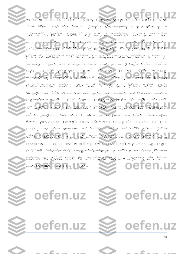 majburiyatini kiritadi. Gudea Hind daryosi havzasi viloyatlari bilan savdo qiladi va
Elam   bilan   urush   olib   boradi.   Qutiylar   Mesopotamiyada   yuz   yilga   yaqin
hukmronlik qilganlar. Er. avv. 2109-yil qutiylar Ur podshosi Utuxengal tomonidan
tor-mor qilinadi va III Ur sulolasi hukmronligi boshlanadi. Utuxengalning safdoshi
Ur-Nammu (er. avv. 2106- 2094-yillar) va uning o’g’li Shulgi (er. avv. 2093-2046-
yillar)   o’z   davlatlarini   misli   ko’rilmagan   darajada   mustahkamladilar   va   ijtimoiy-
iqtisodiy   o’zgarishlarni   amalga   oshirdilar.   Buzilgan   sun'iy   sug`orish   tizimi   to’liq
qayta   tiklanib,   yangi-yangi   kanal,   to’g`onlar   ko’riladi.   Katta   hajmdagi
chorvachilik,   dehqonchilik   xo’jaliklari   tashkil   qilinadi,   hunarmandchilik   bilan
shug`ullanadigan   podsho   ustaxonalari   ishi   yo`lga   qo’yiladi,   tashqi   savdo
kengaytiriladi. O`lchov birliklari tartibga solinadi. Ibodatxona zikkuratlari, podsho
sog`onalari quriladi. III sulola davrida asosiy yer zahirasi podsho qo’lida to’plandi.
Jamoa yerlari xususiy qo’llarda o’ta boshlaydi. Podsho jamoachilarni xonavayron
bo’lishi   jarayonini   sekinlashtirish   uchun   jamoa   yerlari   oldi-sottisini   ta'qiqlaydi.
Ammo   yersizlanish   kuchayib   ketadi.   Kambag`allarning   o’z   bolalarini   qul   qilib
sotishi,   qarz   uchun   vaqtincha   qul   bo’lish   odatdagi   hol   bo’lib   qoladi.   Qullar
ko’payib   ketadi,   qul   9-10   sikl   turgan.   Shumer-akkad   podsholigining   davlat
boshqaruvi   III   sulola   davrida   qadimgi   sharq   podsho   hokimiyatining   tugallangan
shakli edi. Podsholar cheklanmagan hokimiyatga ega bo’lib «Ur podshosi, Shumer
podshosi   va   Akkad   podshosi»   unvonlariga   ba'zida   «dunyoning   to’rt   iqlimi
podshosi» unvonlariga ega bo’lganlar.
32 