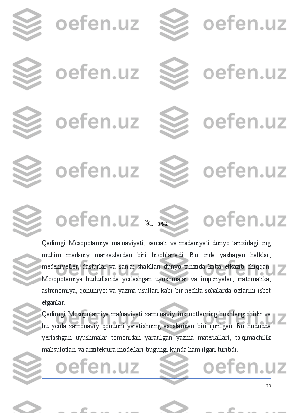 Xulosa
Qadimgi   Mesopotamiya   ma'naviyati,   sanoati   va   madaniyati   dunyo   tarixidagi   eng
muhim   madaniy   markazlardan   biri   hisoblanadi.   Bu   erda   yashagan   halklar,
medeniyetler,   dasturlar   va   san'at   shakllari   dunyo   tarixida   katta   etkazib   chiqqan.
Mesopotamiya   hududlarida   yerlashgan   uyushmalar   va   imperiyalar,   matematika,
astronomiya, qonuniyot va yazma usullari kabi bir nechta sohalarda o'zlarini isbot
etganlar.
Qadimgi Mesopotamiya ma'naviyati zamonaviy inshootlarning boshlangichidir va
bu   yerda   zamonaviy   qonunni   yaratishning   asoslaridan   biri   qurilgan.   Bu   hududda
yerlashgan   uyushmalar   tomonidan   yaratilgan   yazma   materiallari,   to'qimachilik
mahsulotlari va arxitektura modellari bugungi kunda ham ilgari turibdi.
33 