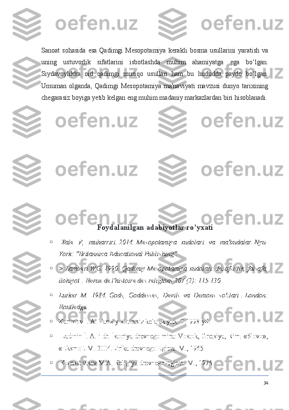 Sanoat   sohasida   esa   Qadimgi   Mesopotamiya   kerakli   bosma   usullarini   yaratish   va
uning   ustuvorlik   sifatlarini   isbotlashda   muhim   ahamiyatga   ega   bo‘lgan.
Siydavoylikka   oid   qadimgi   musiqo   usullari   ham   bu   hududda   paydo   bo‘lgan.
Umuman olganda,  Qadimgi   Mesopotamiya  ma'naviyati  mavzusi  dunyo  tarixining
chegarasiz boyiga yetib kelgan eng muhim madaniy markazlardan biri hisoblanadi.
Foydalanilgan adabiyotlar ro’yxati
   Xale V,	 muharriri.   2014.   Mesopotamiya	 xudolari	 va	 ma'budalar.   Nyu-
York:	
 "Britannica	 Educational	 Publishing".
 >	
 Lambert	 WG.   1990.   Qadimiy	 Mesopotamiya	 xudolari:	 Insofsizlik,	 falsafa,
ilohiyot   .   Revue	
 de	 l'histoire	 des	 religions	 207	 (2):	 115-130.
 Lurker	
 M.	 1984.   Gods,	 Goddesses,	 Devils	 va	 Demons	 so'zlari   .   London:
Routledge.
 Karimov İ. A. Tarixiy xotirasiz kelajak yuk. T.1998 yil.
  Ladınin İ. A. i dr. İstoriya drevnego mira: Vostok, Gretsiya, Rim. «Slovo»,
«EksmoE-M. 2004.Lirika drevnego Egipta. M., 1965
  Korostovtsev M.A. Religiya drevnego Egipta. M., 1976
34 