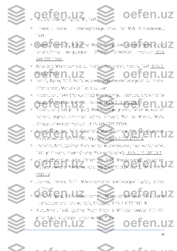   Kultura Drevnego Egipta. M., 1976
   Povest   o   Peteise   III   Drevneegiptskaya   proza.   Per.   M.A.   Korostevtseva.,
1978
 Algaze, Gilermo, 2008 Qadimgi Mesopotamiya tsivilizatsiya tongida: shahar
landshaftining   evolyutsiyasi.   Chikago   universiteti   matbuoti.   ISBN
9780226013770
 Atlas de la Mésopotamie et du Proche-Orient ancien, Brepols, 1996   ISBN 2-
503-50046-3 .
 Benoit, Agnes; 2003. San at va arxeologiya: les sivilizatsiyalari du Proche-ʼ
Orient ancien, Manuels de l'Ecole du Luvr.
 Bottero, Jan   ; 1987. (fransuz tilida) Mesopotamiya. L'écriture, la raison et les
dieux, Gallimard, coll.  «Folio Histoire»,   ISBN 2-07-040308-4 .
 Bottero, Jan (1995-yil 15-iyun). Mesopotamiya: yozish, fikrlash va xudolar.
Bahrani,   Zaynab   tomonidan   tarjima   qilingan;   Van   de   Mierop,   Mark.
Chikago universiteti matbuoti.   ISBN 978-0226067278 .
 Edzard,   Dits   Otto;   2004.   Geschichte   Mesopotamiens.   Von   den   Shumerern
bis zu Alexander dem Großen, Myunchen,   ISBN 3-406-51664-5
 Frankfort, Anri, Qadimgi Sharq san ati va arxitekturasi, likan san ati tarixi,	
ʼ ʼ
1970-yil 4-nashr, Pingvin (hozirgi Yale san at tarixi),	
ʼ   ISBN 0-14-056107-2
 Hrouda,   Barthel   va   Rene   Pfeilschifter;   2005.   Mesopotamiya.   Die   antiken
Kulturen zwischen Evfrat va Dajla.   Myunxen 2005 (4. Aufl.),   ISBN 3-406-
46530-7
 Joannes,   Frensis;   2001.   Mésopotamienne   tsivilizatsiyasi   lug ati,   Robert	
ʻ
Laffont.
 Korn, Volfgang;  2004. Mesopotamien  - Wiege der  Zivilisation. 6000 Jahre
Hochkulturen and Furot va Dajla, Shtutgart,   ISBN 3-8062-1851-X
 Kurt,   Ameli;   1995.   Qadimgi   Yaqin   Sharq:   c.   Miloddan   avvalgi   3000-330
yillar.  2 jild. Routledge: London va Nyu-York.
35 