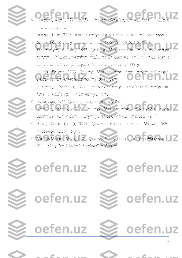  Liverani,   Mario;   1991.   Antiko   Oriente:   hikoyalar,   jamiyat,   iqtisod.   Laterza
muharriri: Roma.
 Metyu, Rojer; 2005. Mesopotamiyaning dastlabki tarixi - miloddan avvalgi
500 000 dan 4 500 yilgacha, Turnhout 2005,   ISBN 2-503-50729-8
 Oppenxaym,   A.   Leo;   1964.   Qadimgi   Mesopotamiya:   o lik   sivilizatsiyaʻ
portreti.   Chikago   universiteti   matbuoti:   Chikago   va   London.   Erika   Reyner
tomonidan to ldirilgan qayta ko rib chiqilgan nashr, 1977-yil.	
ʻ ʻ
 Pollok,   Syuzan;   1999.   Qadimgi   Mesopotamiya:   hech   qachon   bo lmagan	
ʻ
Adan.  Kembrij universiteti nashriyoti: Kembrij.
 Postgate,   J.   Nicholas;   1992.   Erta   Mesopotamiya:   tarix   boshida   jamiyat   va
iqtisod.  Routledge: London va Nyu-York.
 Roux, Jorj; 1964. Qadimgi Iroq, Pingvin kitoblari.
 Kumush,   Morris;   2007.   Qadimgi   Mesopotamiya   iqtisodiyotida   qayta
taqsimlash va bozorlar: Polanyini yangilash, Antiguo Oriente 5: 89-112.
 Snell,   Daniel   (tahr.);   2005.   Qadimgi   Sharqqa   hamroh.   Malden,   MA:
Blackwell Pub, 2005-yil.
 Van de Mierop, Mark; 2004. Qadimgi Yaqin Sharq tarixi. miloddan avvalgi
3000-323 yillar.  Oksford: Blackwell nashriyoti.
36 