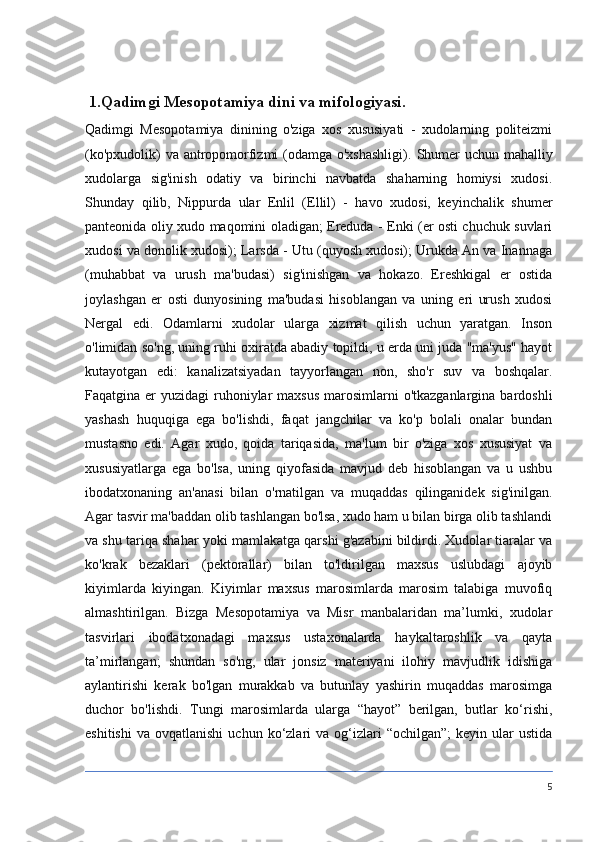   1.Qadimgi Mesopotamiya dini va mifologiyasi .
Qadimgi   Mesopotamiya   dinining   o'ziga   xos   xususiyati   -   xudolarning   politeizmi
(ko'pxudolik)  va antropomorfizmi (odamga o'xshashligi).   Shumer  uchun mahalliy
xudolarga   sig'inish   odatiy   va   birinchi   navbatda   shaharning   homiysi   xudosi.
Shunday   qilib,   Nippurda   ular   Enlil   (Ellil)   -   havo   xudosi,   keyinchalik   shumer
panteonida oliy xudo maqomini oladigan; Ereduda - Enki (er osti chuchuk suvlari
xudosi va donolik xudosi); Larsda - Utu (quyosh xudosi); Urukda An va Inannaga
(muhabbat   va   urush   ma'budasi)   sig'inishgan   va   hokazo.   Ereshkigal   er   ostida
joylashgan   er   osti   dunyosining   ma'budasi   hisoblangan   va   uning   eri   urush   xudosi
Nergal   edi.   Odamlarni   xudolar   ularga   xizmat   qilish   uchun   yaratgan.   Inson
o'limidan so'ng, uning ruhi oxiratda abadiy topildi, u erda uni juda "ma'yus" hayot
kutayotgan   edi:   kanalizatsiyadan   tayyorlangan   non,   sho'r   suv   va   boshqalar.
Faqatgina er  yuzidagi  ruhoniylar  maxsus  marosimlarni  o'tkazganlargina bardoshli
yashash   huquqiga   ega   bo'lishdi,   faqat   jangchilar   va   ko'p   bolali   onalar   bundan
mustasno   edi.   Agar   xudo,   qoida   tariqasida,   ma'lum   bir   o'ziga   xos   xususiyat   va
xususiyatlarga   ega   bo'lsa,   uning   qiyofasida   mavjud   deb   hisoblangan   va   u   ushbu
ibodatxonaning   an'anasi   bilan   o'rnatilgan   va   muqaddas   qilinganidek   sig'inilgan.
Agar tasvir ma'baddan olib tashlangan bo'lsa, xudo ham u bilan birga olib tashlandi
va shu tariqa shahar yoki mamlakatga qarshi g'azabini bildirdi. Xudolar tiaralar va
ko'krak   bezaklari   (pektorallar)   bilan   to'ldirilgan   maxsus   uslubdagi   ajoyib
kiyimlarda   kiyingan.   Kiyimlar   maxsus   marosimlarda   marosim   talabiga   muvofiq
almashtirilgan.   Bizga   Mesopotamiya   va   Misr   manbalaridan   ma’lumki,   xudolar
tasvirlari   ibodatxonadagi   maxsus   ustaxonalarda   haykaltaroshlik   va   qayta
ta’mirlangan;   shundan   so'ng,   ular   jonsiz   materiyani   ilohiy   mavjudlik   idishiga
aylantirishi   kerak   bo'lgan   murakkab   va   butunlay   yashirin   muqaddas   marosimga
duchor   bo'lishdi.   Tungi   marosimlarda   ularga   “hayot”   berilgan,   butlar   ko‘rishi,
eshitishi   va  ovqatlanishi  uchun  ko‘zlari   va  og‘izlari  “ochilgan”;   keyin  ular  ustida
5 