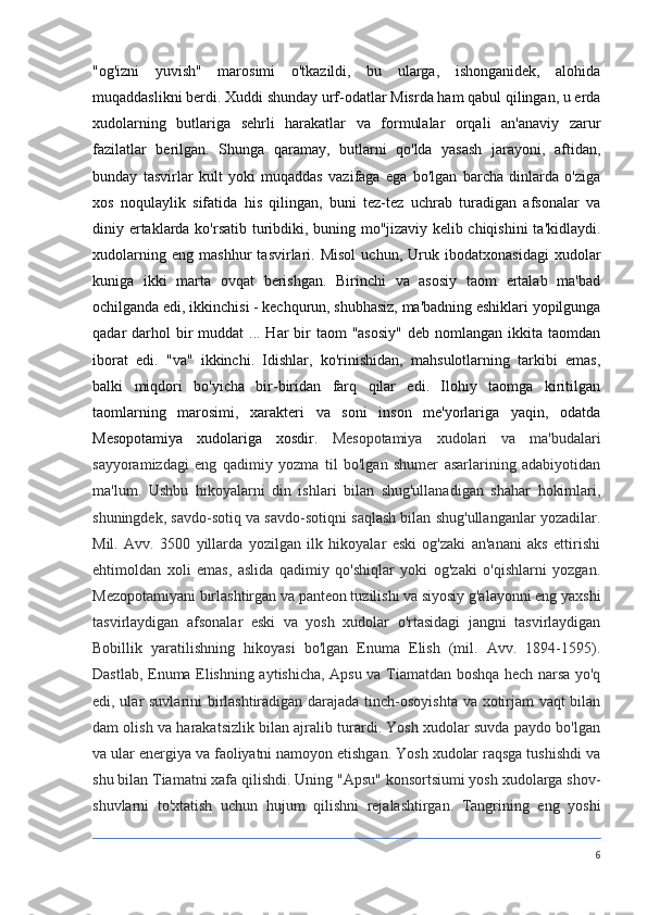 "og'izni   yuvish"   marosimi   o'tkazildi,   bu   ularga,   ishonganidek,   alohida
muqaddaslikni berdi. Xuddi shunday urf-odatlar Misrda ham qabul qilingan, u erda
xudolarning   butlariga   sehrli   harakatlar   va   formulalar   orqali   an'anaviy   zarur
fazilatlar   berilgan.   Shunga   qaramay,   butlarni   qo'lda   yasash   jarayoni,   aftidan,
bunday   tasvirlar   kult   yoki   muqaddas   vazifaga   ega   bo'lgan   barcha   dinlarda   o'ziga
xos   noqulaylik   sifatida   his   qilingan,   buni   tez-tez   uchrab   turadigan   afsonalar   va
diniy ertaklarda ko'rsatib turibdiki, buning mo''jizaviy kelib chiqishini  ta'kidlaydi.
xudolarning   eng   mashhur   tasvirlari.   Misol   uchun,   Uruk   ibodatxonasidagi   xudolar
kuniga   ikki   marta   ovqat   berishgan.   Birinchi   va   asosiy   taom   ertalab   ma'bad
ochilganda edi, ikkinchisi - kechqurun, shubhasiz, ma'badning eshiklari yopilgunga
qadar  darhol  bir  muddat  ... Har  bir  taom  "asosiy"  deb nomlangan ikkita taomdan
iborat   edi.   "va"   ikkinchi.   Idishlar,   ko'rinishidan,   mahsulotlarning   tarkibi   emas,
balki   miqdori   bo'yicha   bir-biridan   farq   qilar   edi.   Ilohiy   taomga   kiritilgan
taomlarning   marosimi,   xarakteri   va   soni   inson   me'yorlariga   yaqin,   odatda
Mesopotamiya   xudolariga   xosdir.   Mesopotamiya   xudolari   va   ma'budalari
sayyoramizdagi   eng   qadimiy   yozma   til   bo'lgan   shumer   asarlarining   adabiyotidan
ma'lum.   Ushbu   hikoyalarni   din   ishlari   bilan   shug'ullanadigan   shahar   hokimlari,
shuningdek, savdo-sotiq va savdo-sotiqni saqlash bilan shug'ullanganlar yozadilar.
Mil.   Avv.   3500   yillarda   yozilgan   ilk   hikoyalar   eski   og'zaki   an'anani   aks   ettirishi
ehtimoldan   xoli   emas,   aslida   qadimiy   qo'shiqlar   yoki   og'zaki   o'qishlarni   yozgan.
Mezopotamiyani birlashtirgan va panteon tuzilishi va siyosiy g'alayonni eng yaxshi
tasvirlaydigan   afsonalar   eski   va   yosh   xudolar   o'rtasidagi   jangni   tasvirlaydigan
Bobillik   yaratilishning   hikoyasi   bo'lgan   Enuma   Elish   (mil.   Avv.   1894-1595).
Dastlab, Enuma Elishning aytishicha, Apsu va Tiamatdan boshqa hech narsa yo'q
edi, ular suvlarini birlashtiradigan darajada tinch-osoyishta va xotirjam vaqt bilan
dam olish va harakatsizlik bilan ajralib turardi. Yosh xudolar suvda paydo bo'lgan
va ular energiya va faoliyatni namoyon etishgan. Yosh xudolar raqsga tushishdi va
shu bilan Tiamatni xafa qilishdi. Uning "Apsu" konsortsiumi yosh xudolarga shov-
shuvlarni   to'xtatish   uchun   hujum   qilishni   rejalashtirgan.   Tangrining   eng   yoshi
6 