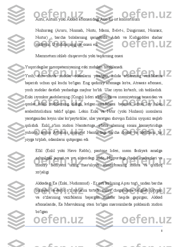 Antu, Antum yoki Akkad afsonasidagi Anu-Ki-ist konsortsium
Ninhursag   (Aruru,   Ninmah,   Nintu,   Mami,   Belet-i,   Dingirmax,   Ninmax,
Nintur)   -   barcha   bolalarning   qarindoshi,   Adab   va   Kishgoddes   shahar
xudosini; U xudolarning ota-onasi edi.
Mammetum ishlab chiqaruvchi yoki taqdirning onasi
Yuqoridagilar mesopatamiyaning eski xudolari hisoblanadi. 
Yosh,   shov-shuvli   xudolar   odamlarni   yaratgan,   aslida   o'zlarining   vazifalarini
bajarish   uchun   qul   kuchi   bo'lgan.   Eng   qadimiy   afsonaga   ko'ra,   Atraasis   afsonasi,
yosh  xudolar   dastlab   yashashga  majbur   bo'ldi.  Ular   isyon  ko'tarib,  ish  tashlashdi.
Enki isyonkor xudolarning (Kingu) lideri o'ldirilishi va insoniyatning tanasidan va
qonlar   bilan   xudolarning   oldiga   kelgan   vazifalarni   bajarish   uchun   loy   bilan
aralashtirilishini   taklif   qilgan.   Lekin   Enki   va   Nitur   (yoki   Ninham)   insonlarni
yaratganidan keyin ular ko'paytirdilar, ular yaratgan shovqin Enlilni uyqusiz saqlab
qolishdi.   Enlil   o'lim   xudosi   Namtartoga,   o'latni   ularning   sonini   kamaytirishga
yubordi,   ammo   Attrahsis   insoniyat   Namtardagi   barcha   ibodat   va   takliflarni   bir
joyga to'plab, odamlarni qutqargan edi.
Ellil   (Enlil   yoki   Havo   Rabbi),   pantone   lideri,   inson   faoliyati   amalga
oshirilgan   jannat   va   yer   o'rtasidagi   xudo,   Nippurdagi   ibodat   markazlari   va
insoniy   faoliyatni   uning   mas'uliyati,   atmosferaning   xudosi   va   qishloq
xo'jaligi
Akkadagi Ea (Enki, Nudimmud) - Er osti ko'lining Apsu tog'i, undan barcha
buloqlar  va daryo o'z suvlarini tortadi;  milliy chegaralarni belgilab qo'ygan
va   o'zlarining   vazifalarini   bajargan   xudolar   haqida   gapirgan;   Akkad
afsonalarida,   Ea   Marvukning   otasi   bo'lgan   marosimlarda   poklanish   xudosi
bo'lgan
8 