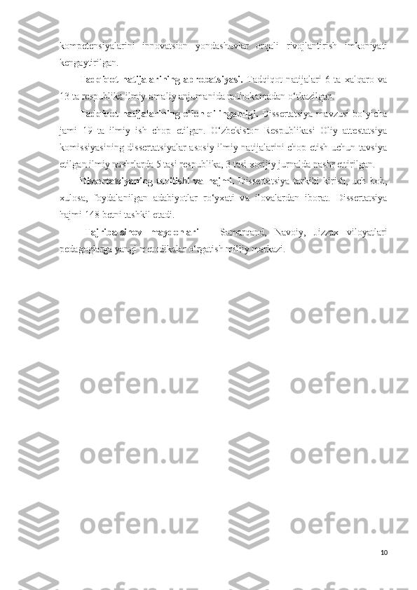 kompetensiyalarini   innovatsion   yondashuvlar   orqali   rivojlantirish   imkoniyati
kengaytirilgan.
Tadqiqot   natijalarining   aprobatsiyasi.   Tadqiqot   natijalari   6   ta   xalqaro   va
13 ta respublika ilmiy-amaliy anjumanida muhokamadan o‘tkazilgan.
Tadqiqot  natijalarining  e’lon  qilinganligi.   Dissertatsiya   mavzusi   bo‘yicha
jami   19   ta   ilmiy   ish   chop   etilgan.   O‘zbekiston   Respublikasi   Oliy   attestatsiya
komissiyasining dissertatsiyalar asosiy ilmiy natijalarini chop etish uchun tavsiya
etilgan ilmiy nashrlarda 5 tasi respublika, 3 tasi xorijiy jurnalda nashr ettirilgan.
Dissertatsiyaning   tuzilishi   va   hajmi.   Dissertatsiya   tarkibi   kirish,   uch   bob,
xulosa,   foydalanilgan   adabiyotlar   ro‘yxati   v a   ilovalardan   iborat.   Dissertatsiya
hajmi 148 betni tashkil etadi.
Tajriba-sinov   maydonlari   –   Samarqand,   Navoiy,   Jizzax   viloyatlari
pedagoglarga yangi metodikalar o‘rgatish milliy markazi.
10 