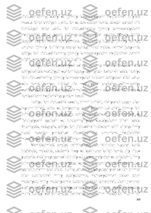 o‘qituvchilarining   kasbiy   va   ijtimoiy   kompetensiyasini   rivojlantirish   bo‘yicha
maxsus   fanlar   kiritilgan.   Ushbu   fan   va   dars   soatlari   hamda   darsdan   tashqari   olib
boriladigan   ishlar   ushbu   fan   o‘qituvchisining   ijtimoiy   kompetensiyalarini
rivojlantirish   uchun   yetarli   bo‘lmayotganligini   yosh   avlodni   ijtimoiy   faollik
darajasi   belgilab   beradi.   Jamiyatimizda   fuqarolarning   bugungi   ijtimoiy   faolligi,
umuman   ijtimoiy   faollikning   ertangi   kundagi   holati   malaka   oshirish   jarayonida
tarbiya   fani   o‘qituvchilarining   ijtimoiy   kompetensiyalarini   rivojlantirish   tizimini
to‘g‘ri, samarali tashkil etish bilan bog‘liq. 
Tarbiya   fani   o‘qituvchisi   yosh   avlodni   xalqning   munosib   farzandlari   qilib
tarbiyalashdek mas’uliyatli vazifani bajarayotganligidan faxrlanishi kerak. Tarbiya
fani   o‘qituvchisining   ijtimoiy   kompetensiyalari   bolalarni   tarbiyalash   sifati   uchun
xalq   hamda   jamiyat   oldidagi   o‘z   mas’uliyatini   anglashga,   ta’lim-tarbiya
vazifalariga ijodiy yondashishga,  o‘z mahoratini doimo takomillashtirib borish va
hamkasblarini rivojlanishiga yordam beradi.
Tarbiya   fani   o‘qituvchisi   avvalo,   bilimli   bo‘lishi,   o‘zi   yashab   turgan   ulkan
hayotini   bilishi,   tabiat   va   jamiyatning   qonuniyatlarini   tushunishi,   ijtimoy   faol
bo‘lishi,   umumiy   va   maktabgacha   tarbiya   pedagogikasini,   bolalar   ruhiyati   va
fiziologiyasini   egallashi   va   bolalarning   yosh   xususiyatlarini   bilishi   kerak.
Shuningdek,   pedagogik,   tarbiya   fani   o‘qituvchisi   hodisalarni   tahlil   qilishga   ilmiy
nuqtai   nazardan   yondashuvi   o‘quvchini   har   tomonlama   rivojlantirish
muvaffaqiyatini amalga oshirishga imkon beradi. 
Mamlakatimizda   amalga   oshirilayotgan   tub   islohotlar   bugungi   kunda
bog‘chada,   maktabda,   akademik   litsey   va   kasb-hunar   kolleji   hamda   oliy   o‘quv
yurtlarida shakllanayotgan avlo d ijobiy xulq-atvor me’yorlari va qoidalarini, ilmiy
bilim   asoslarini,   kasb-hunar   malaka   va   ko‘nikmalarini   har   tomonlama   puxta
egallab borishini talab qiladi. Buning uchun o‘sib kelayotgan yosh avlodni bilimlar
bilan   qurollantirish   milliy   qadriyatlarimiz,   ma’naviyatimizni   tiklash   jahon
madaniyati,   milliy   madaniyatimiz   durdonalari   bilan   tanishtirish,   ularni   jismonan
sog‘lom ma’nan yetuk qilib tarbiyalashdek vazifalar  qo‘yildi. Davlat  ahamiyatiga
molik   bunday   vazifani   amalga   oshirishda   umumta’lim   maktablari   muhim   rol
100 