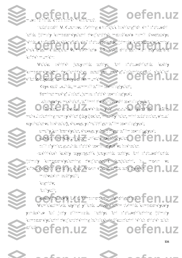 muvofiq holda kiritib borish hisoblanadi. 
Tadqiqotchi   M.Kuranova   o‘zining   «Bo‘lajak   boshlang‘ich   sinf   o‘qituvchi-
larida   ijtimoiy   kompetensiyalarni   rivojlantirish   metodikasi»   nomli   dissertatsiya
ishida   «Bo‘lajak   boshlang‘ich   sinf   o‘qituvchilarida   ijtimoiy   kompetensiyalarning
shakllanganlik   darajalari   va   me’zonlari»   [3.2]   ishlab   chiqilgan.   Buni   quyidagi cha
ko‘rish mumkin:
Malaka   oshirish   jarayonida   tarbiya   fani   o‘qituvchilarida   kasbiy
kompetensiyalarni   rivojlantirishga   qaratilgan   mashg‘ulotlarning   faol   shakllari
sifatida quyidagilarni tavsiya qilish mumkin:
- Keys-stadi usulida, muammoli ta’lim texnologiyalari;
- Seminar mashg‘ulotlari, jamoa o‘qitish texnologiyasi;
- Laboratoriya mashqlari, ta’limni rivojlantiruvchi texnologiyalar;
-   Darslar,   individual   ravishda   yoki   guruhda   yaratilgan   ta’lim
mahsulotlarining namoyishlari (daydjestlar, mini loyihalar, mini tadqiqotlar, virtual
sayohatlar va boshqalar), shaxsga yo‘naltirilgan ta’lim texnologiyasi;
-  a maliy konferensiyalar, shaxsga yo‘naltirilgan ta’lim texnologiyasi;
-  darslar,   informatsion-kommunikativ texnologiyalar ;
- rolli o‘yinlar, guruhda o‘qitish texnologiyasi va boshqalar.
- tashhislash   kasbiy   tayyorgarlik   jarayonida   tarbiya   fani   o‘qituvchilarida
ijtimoiy   kompetensiyalarning   rivojlanganlik   darajalarini,   bu   mezon   va
ko‘rsatkichlarini o‘z ichiga oladi. Mezon sifatida to‘rtta tarkibiy qism:
- motivatsion - qadriyatli;
- kognitiv; 
- faoliyatli; 
- kasbiy - ma’naviy fazilat komponentlarini o‘z ichiga oladi.
Mamlakatimizda  keyingi   yillarda  uzluksiz  ta’lim   tizimida kompetensiyaviy
yondashuv   faol   joriy   qilinmoqda.   Tarbiya   fani   o‘qituvchilarining   ijtimoiy
kompetensiyalarini rivojlantirishning baholash   indikatorlarini ishlab chiqish talab
etiladi. 
106 