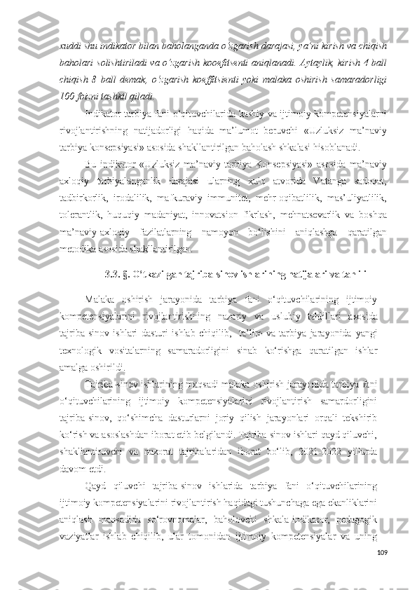 xuddi shu indikator bilan baholanganda o‘zgarish darajasi, ya’ni kirish va chiqish
baholari solishtiriladi  va o‘zgarish  kooefitsenti  aniqlanadi. Aytaylik, kirish 4 ball
chiqish   8   ball   demak,   o‘zgarish   koeffitsienti   yoki   malaka   oshirish   samaradorligi
100 foizni tashkil qiladi.
Indikator   tarbiya fani o‘qituvchilarida kasbiy va ijtimoiy kompetensiyalarni
rivojlantirishning   natijadorligi   haqida   ma’lumot   beruvchi   «Uzluksiz   ma’naviy
tarbiya konsepsiyasi» asosida shakllantirilgan baholash shkalasi hisoblanadi.
Bu   indikator   «Uzluksiz   ma’naviy   tarbiya   Konsepsiyasi»   asosida   ma’naviy
axloqiy   tarbiyalanganlik   darajasi   ularning   xulq   atvorida   Vatanga   sadoqat,
tadbirkorlik,   irodalilik,   mafkuraviy   immunitet,   mehr-oqibatlilik,   mas’uliyatlilik,
tolerantlik,   huquqiy   madaniyat,   innovatsion   fikrlash,   mehnatsevarlik   va   boshqa
ma’naviy-axloqiy   fazilatlarning   namoyon   bo‘lishini   aniqlashga   qaratilgan
metodika asosida shakllantirilgan.
3.3.   § .  O‘tkazilgan tajriba-sinov ishlarining natijalari va tahlili
Malaka   oshirish   jarayonida   tarbiya   fani   o‘qituvchilarining   ijtimoiy
kompetensiyalarini   rivojlantirishning   nazariy   va   u s lubiy   tahlillari   a s o s ida
tajriba- s inov   ishlari   da s turi   ishlab   chiqilib,     ta’lim   va   tarbiya   jarayonida   yangi
texnologi k   vo s italarning   s amaradorligini   s inab   ko‘rishga   qaratilgan   ishlar
amalga oshirildi. 
Tajriba-sinov ishlarining maqsadi malaka oshirish jarayonida tarbiya fani
o‘qituvchilarining   ijtimoiy   kompetensiyalarini   rivojlantirish   samardorligini
tajriba-sinov,   qo‘shimcha   dasturlarni   joriy   qilish   jarayonlari   orqali   tekshirib
ko‘rish va asoslashdan iborat etib belgilandi. Tajriba-sinov ishlari qayd qiluvchi,
shakllantiruvchi   va   nazorat   tajribalaridan   iborat   bo‘lib,   2021-2022   yil larda
davom etdi. 
Qayd   qiluvchi   tajriba-sinov   ishlarida   tarbiya   fani   o‘qituvchilarining
ijtimoiy kompetensiyalarini rivojlantirish haqidagi tushunchaga ega ekanliklarini
aniqlash   maqsadida   so‘rovnomalar,   baholovchi   shkala-indikator,   pedagogik
vaziyatlar   ishlab   chiqilib,   ular   tomonidan   ijtimoiy   kompetensiyalar   va   uning
109 