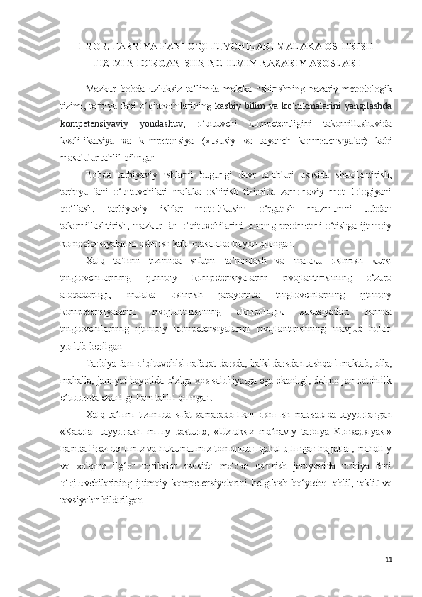 I - BOB.   TARBIYA  FANI O‘QITUVCHILARI MALAKA O SHIRISH
TIZIMI NI O‘RGANISHNING ILMIY-NAZARIY  ASOSLARI
Mazkur   bobda   uzluksiz   ta’limda   malaka   oshirishning   nazariy-metod ologik
tizimi ,  t arbiya   fani  o‘qituvchilarining   kasbiy  bilim  va  k o‘n ikmalarini  yangilashda
kompetensiyaviy   yondashuv ,   o‘qituvchi   kompetentligini   takomillashuvida
kvalifikatsiya   va   kompetensiya   (xususiy   va   tayanch   kompeten s iyalar)   kabi
masalalar tahlil qilingan.
Bobda   tarbiyaviy   ishlarni   bugungi   davr   talablari   asosida   shakllantirish,
tarbiya   fani   o‘qituvchilari   malaka   oshirish   tizimida   zamonaviy   metodologiyani
qo‘llash,   tarbiyaviy   ishlar   metodikasini   o‘rgatish   mazmunini   tubdan
takomillashtirish, mazkur fan o‘qituvchilarini fanning predmetini o‘tishga ijtimoiy
kompetensiyalarini oshirish kabi masalalar bayon qilingan.
Xalq   ta’limi   tizimida   sifatni   ta’minlash   va   malaka   oshirish   kursi
tinglovchilarining   ijtimoiy   kompetensiyalarini   rivojlantirishning   o‘zaro
aloqadorligi,   malaka   oshirish   jarayonida   tinglovchilarning   ijtimoiy
kompetensiyalarini   rivojlantirishning   akmeologik   xususiyatlari   hamda
tinglovchilarning   ijtimoiy   kompetensiyalarini   rivojlantirishning   mavjud   holati
yoritib berilgan. 
Tarbiya fani o‘qituvchisi nafaqat darsda, balki darsdan tashqari maktab, oila,
mahalla, jamiyat hayotida o‘ziga xos salohiyatga ega ekanligi, doimo jamoatchilik
e’tiborida ekanligi ham tahlil qilingan.
Xalq   ta’limi   tizimida   sifat-samaradorlikni   oshirish   maqsadida   tayyorlangan
«Kadrlar   tayyorlash   milliy   dasturi»,   «Uzluksiz   ma’naviy   tarbiya   Konsepsiyasi»
hamda Prezidentimiz va hukumatimiz tomonidan qabul qilingan hujjatlar, mahalliy
va   xalqaro   ilg‘or   tajribalar   asosida   malaka   oshirish   jarayonida   tarbiya   fani
o‘qituvchilarining   ijtimoiy   kompetensiyalarini   belgilash   bo‘yicha   tahlil,   taklif   va
tavsiyalar bildirilgan.
11 