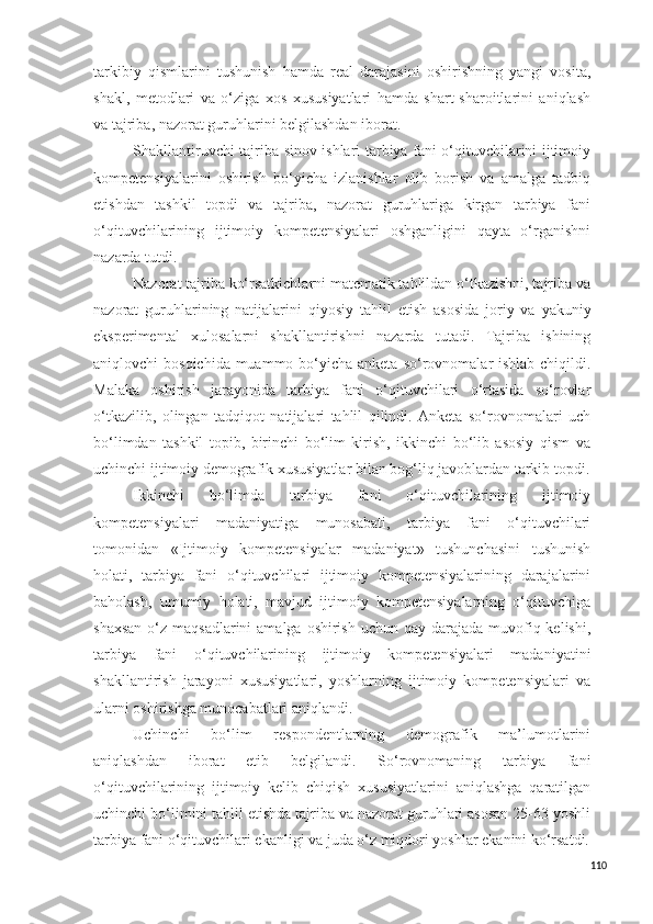 tarkibiy   qismlarini   tushunish   hamda   real   darajasini   oshirishning   yangi   vosita,
shakl,   metodlari   va   o‘ziga   xos   xususiyatlari   hamda   shart-sharoitlarini   aniqlash
va tajriba, nazorat guruhlarini belgilashdan iborat.
Shakllantiruvchi tajriba-sinov ishlari tarbiya fani o‘qituvchilarini ijtimoiy
kompetensiyalarini   oshirish   bo‘yicha   izlanishlar   olib   borish   va   amalga   tadbiq
etishdan   tashkil   topdi   va   tajriba,   nazorat   guruhlariga   kirgan   tarbiya   fani
o‘qituvchilarining   ijtimoiy   kompetensiyalari   oshganligini   qayta   o‘rganishni
nazarda tutdi. 
Nazorat tajriba ko‘rsatkichlarni matematik tahlildan o‘tkazishni, tajriba va
nazorat   guruhlarining   natijalarini   qiyosiy   tahli l   etish   asosida   joriy   va   yakuniy
eksperimental   xulosalarni   shakllantirishni   nazarda   tutadi.   Tajriba   ishining
aniqlovchi bo s qichida muammo bo‘yicha anketa   s o‘rovnomalar ishlab chiqildi.
Malaka   oshirish   jarayonida   tarbiya   fani   o‘qituvchilari   o‘rtasida   so‘rovlar
o‘tkazilib,   olingan   tadqiqot   natijalari   tahlil   qilindi.   Anketa   so‘rovnomalari   uch
bo‘limdan   tashkil   topib,   birinchi   bo‘lim   kirish,   ikkinchi   bo‘lib   asosiy   qism   va
uchinchi ijtimoiy demografik xususiyatlar bilan bog‘liq javoblardan tarkib topdi.
Ikkinchi   bo‘limda   tarbiya   fani   o‘qituvchilarining   ijtimoiy
kompetensiyalari   madaniyatiga   munosabati,   tarbiya   fani   o‘qituvchilari
tomonidan   «Ijtimoiy   kompetensiyalar   madaniyat»   tushunchasini   tushunish
holati,   tarbiya   fani   o‘qituvchilari   ijtimoiy   kompetensiyalarining   darajalarini
baholash,   umumiy   holati,   mavjud   ijtimoiy   kompetensiyalarning   o‘qituvchiga
shaxsan  o‘z maqsadlarini  amalga oshirish  uchun qay darajada muvofiq kelishi,
tarbiya   fani   o‘qituvchilarining   ijtimoiy   kompetensiyalari   madaniyatini
shakllantirish   jarayoni   xususiyatlari,   yoshlarning   ijtimoiy   kompetensiyalari   va
ularni oshirishga munocabatlari aniqlandi. 
Uchinchi   bo‘lim   respondentlarning   demografik   ma’lumotlarini
aniqlashdan   iborat   etib   belgilandi.   So‘rovnomaning   tarbiya   fani
o‘qituvchilarining   ijtimoiy   kelib   chiqish   xususiyatlarini   aniqlashga   qaratilgan
uchinchi bo‘limini tahlil etishda tajriba va nazorat guruhlari asosan 25-63 yoshli
tarbiya fani o‘qituvchilari ekanligi va juda o‘z miqdori yoshlar ekanini ko‘rsatdi.
110 