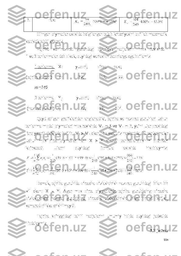 3. Pa s t
Olingan qiymatlar asosida  belgilangan talab  kriteriyasini qo‘llab matematik-
statistik tahlil qilamiz. 
Tajriba   va   nazorat   guruhdagi   baholash   natijalarini   mo s   ravishda  
1 va 2-tanlanmalar deb ol s ak, quyidagi variasion qatorlarga ega bo‘lamiz.
1-tanlanma  X
i :       yuqori;         o‘rta;       pa s t;
(tajriba guruhi)  n
i :          39;              102;       99.
m 240
2-tanlanma Y
j        yuqori;       o‘rta;       past;
 (nazorat guruhi)   n
j            37;         99;          104. 
Qayd   etilgan   grafiklaridan   anglanadiki,   tajriba   va   nazorat   guruhlari   uchun
tanlanma modal  qiymatlari mos ravishda M
t  	
   5 va   M
n      3, ya’ni ular orasidagi
farq yetarli darajada bo‘lib, M
t      M
n   ekan. Bu esa, o‘z navbatida, bu tanlanmalar
uchun   mo s   o‘rta   qiymatlar   ham   X      Y   shartni   qanoatlantirishini   oldindan
ko‘r s atadi.   Ularni   quyidagi   formula   asosida   hisoblaymiz:
Demak,   tajriba   guruhida   o‘rtacha   o‘zlashtirish   nazorat   guruhidagi   bilan   bir
xil   ekan:   X   =   Y.   Agar   mos   o‘rta   qiymatlarda   tajriba   guruhining   o‘rtacha
o‘zlashtirishi   nazorat   guruhining   o‘rtacha   o‘zlashtirishi   bilan   bir   xil   bo‘lsa,
samaradorlikka erishilmaydi.
Tajriba   s o‘nggidagi   tahlil   natijalarini   umumiy   holda   quyidagi   jadvalda
ifodalaymiz. 
3.3-jadval
114 