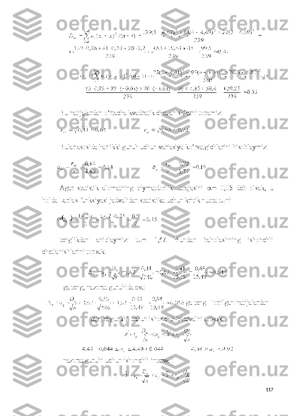              
Bu natijalardan o‘rtacha kvadratik chetlanishlarni topamiz:
                        
Bular asosida har ikki guruh uchun variasiya ko‘rsatgichlarini hisoblaymiz:
                      
Agar   statistik   alomatning   qiymatdorlik   darajasini      0,05   deb   olsak,   u
holda Laplas funksiyasi jadvalidan statistika uchun kritik nuqta t
kr  ni
tenglikdan   aniqlaymiz:   t
kr    1,67.   Bundan   baholashning   ishonchli
chetlanishlarini topsak:
ga teng, nazorat guruhida esa:
  ga teng. Topilgan natijalardan
tajriba guruhi uchun ishonchli intervalni topsak:
                     
nazorat guruhi uchun ishonchli interval:
117 