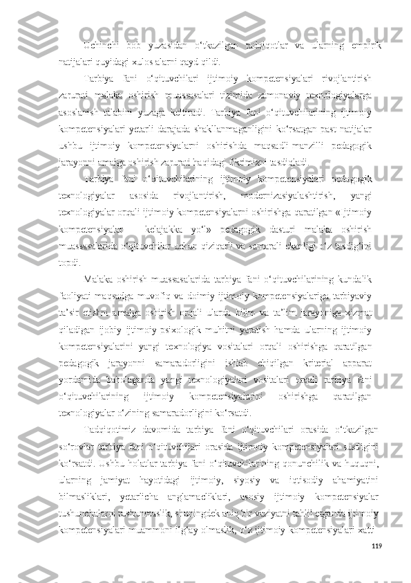 Uchinchi   bob   yuzasidan   o‘tkazilgan   tadqiqotlar   va   ularning   empirik
natijalari quyidagi xulos alarni qayd qildi.
Tarbiya   fani   o‘qituvchilari   ijtimoiy   kompetensiyalari   rivojlantirish
zarurati   malaka   oshirish   muassasalari   tizimida   zamonaviy   texnologiyalarga
asoslanish   talabini   yuzaga   keltiradi.   Tarbiya   fani   o‘qituvchilarining   ijtimoiy
kompetensiyalari   yetarli   darajada   shakllanmaganligini   ko‘rsatgan   past   natijalar
ushbu   ijtimoiy   kompetensiyalarni   oshirishda   maqsadli-manzilli   pedagogik
jarayonni amalga oshirish zarurati haqidagi fikrimizni tasdiqladi.
Tarbiya   fani   o‘qituvchilarining   ijtimoiy   kompetensiyalari   pedagogik
texnologiyalar   asosida   rivojlantirish,   modernizasiyalashtirish,   yangi
texnologiyalar orqali ijtimoiy kompetensiyalarni oshirishga qaratilgan «Ijtimoiy
kompetensiyalar   –   kelajakka   yo‘l»   pedagogik   dasturi   malaka   oshirish
muassasalarida  o‘qituvchilar  uchun qiziqarli va samarali  ekanligi o‘z tasdig‘ini
topdi.
Malaka   oshirish   muassasalarida   tarbiya   fani   o‘qituvchilarining   kundalik
faoliyati   maqsadga   muvofiq   va   doimiy   ijtimoiy   kompetensiyalariga   tarbiyaviy
ta’sir   etishni   amalga   oshirish   orqali   ularda   bilim   va   ta’lim   jarayoniga   xizmat
qiladigan   ijobiy   ijtimoiy-psixologik   muhitni   yaratish   hamda   ularning   ijtimoiy
kompetensiyalarini   yangi   texnologiya   vositalar i   orqali   oshirishga   qaratilgan
pedagogik   jarayonni   samaradorligini   ishlab   chiqilgan   kriterial   apparat
yordamida   baholaganda   yangi   texnologiyalari   vositalari   orqali   tarbiya   fani
o‘qituvchilarining   ijtimoiy   kompetensiyalarini   oshirishga   qaratilgan
texnologiyalar o‘zining samaradorligini ko‘rsatdi.
Tadqiqotimiz   davomida   tarbiya   fani   o‘qituvchilari   orasida   o‘tkazilgan
so‘rovlar   tarbiya   fani   o‘qituvchilari   orasida   ijtimoiy   kompetensiyalari   sustligini
ko‘rsatdi.  Ushbu  holatlar  tarbiya fani   o‘qituvchilarining qonunchilik  va huquqni,
ularning   jamiyat   hayotidagi   ijtimoiy,   siyosiy   va   iqtisodiy   ahamiyatini
bilmasliklari,   yetarlicha   anglamacliklari,   asosiy   ijtimoiy   kompetensiyalar
tushunchalarni tushunmaslik, shuningdek aniq bir vaziyatni tahlil etganda ijtimoiy
kompetensiyalari muammoni ilg‘ay olmaslik, o‘z ijtimoiy kompetensiyalari xatti-
119 