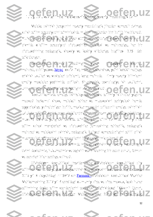 1.1.  §.   Uzluksiz ta’limda malaka oshirishning  nazariy-metod ologik tizimi
Malaka   oshirish   jarayonini   nazariy-metod ologik   jihatdan   samarali   tizimga
solish ta’lim taraqqiyotini ta’minlashda muhim omillardan biri bo‘lib hisoblanadi.
YUNESKO tomonidan qabul qilingan «O‘qituvchilar to‘g‘risida» gi Nizomning 4-
qismida   «Ta’lim   taraqqiyoti   o‘qituvchilar   malakasi   va   mahoratiga,   har   bir
o‘qituvchining   pedagogik,   shaxsiy   va   kasbiy   sifatlariga   bog‘liq»   [2.35]   deb
ta’kidlangan. 
Texnologiya   atamasi   qadimgi   yunon   tilida τέχνη   -   « san’at,
mahorat,   qobiliyat»va   λόγος - «so‘z fikr, ma’no, tushuncha», ya’ni kerakli natijaga
erishish   usullari   va   vositalari   to‘plami;   keng   ma’noda   –   ilmiy-nazariy   bilimlarni
amaliy   masalalar   yechimida   qo‘llash.   S h uningdek,   t exnologiya   ish   usullarini,
uning rejimini, harakatlar ketma-ketligini o‘z ichiga oladi .
Respublikamizda   amalga   oshiralayotgan   barcha   ta’limiy   islohotlar   yagona
maqsadi   barkamol   shaxs,   malakali   rahbar   va   mutaxasisni   tarbiyalash   hamda
tayyorlashga   yo‘naltirilgan   bo‘lib,   mazkur   maqsadni   to‘laqonli   amalga   oshirilishi
uzluksiz  ta’lim   tizimini   qayta  shakllantirish,  uning  mazmunini  ijtimoiy  talablarga
muvofiq   ravishda   yangilash   asosida   ta’minlanadi.   Ta’lim   tizimida   umimiy   o‘rta
ta’lim   sohasi   menejerlari   va   o‘qituvchilar   jamoasining   rahbarlik,   pedagogik
mahorati   va   malakasini   oshirish,   pedagogik   faoliyati   samaradorligini   tahlil   qilish
muammolari ta’limning sifat mezonlarini belgilashga imkon beradi.
Bugungi  kunda uzluksiz  ta’limda  malaka oshirishning nazariy-metodologik
tizimi davlatimiz, hukumatimiz va tegishli vazirliklarning bir qator qonun, farmon
va qarorlari bilan tartibga solinadi.
O‘zbekiston   Respublikasi   Prezidentining   « O‘zbekiston   Respublikasi   oliy
ta’lim tizimini 2030 yilgacha rivojlantirish Konsepsiyasini tasdiqlash to‘g‘risida»gi
2019   yil   8   oktyabrdagi   PF-5847-son   Farmoni,   O‘zbekiston   Respublikasi   Vazirlar
Mahkamasining   2017 yil 6 aprel dagi «Umumiy o‘rta va o‘rta maxsus, kasb-hunar
ta’limining   davlat   ta’lim   standartlarini   tasdiqlash   to‘g‘risida»gi   187-son li   Qarori,
O‘zbekiston   Respublikasi   Vazirlar   Mahkamasining   2017   yil   28   dekabrdagi
12 