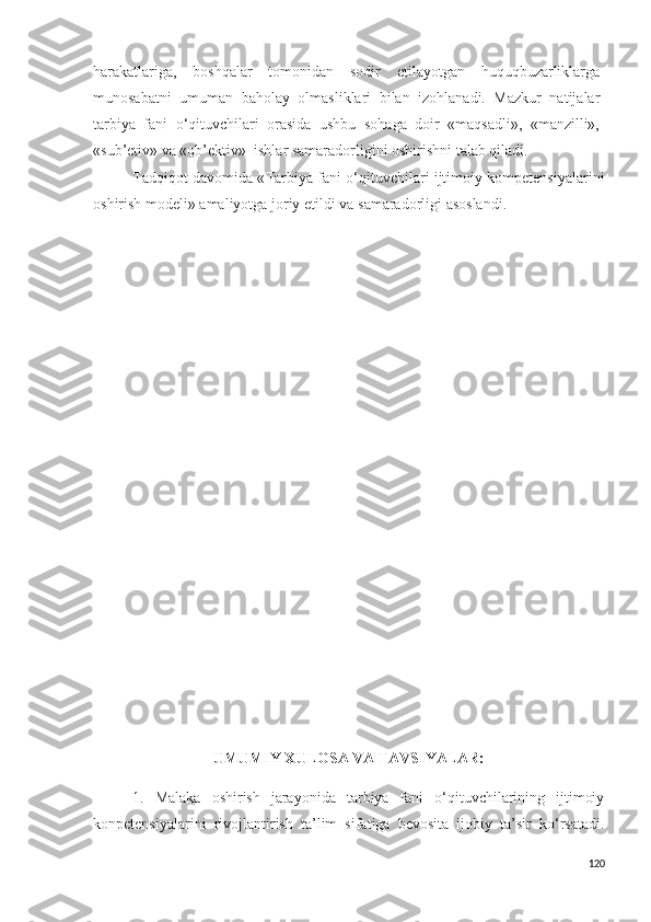 harakatlariga,   boshqalar   tomonidan   sodir   etilayotgan   huquqbuzarliklarga
munosabatni   umuman   baholay   olmasliklari   bilan   izohlanadi.   Mazkur   natijalar
tarbiya   fani   o‘qituvchilari   orasida   ushbu   sohaga   doir   «maqsadli»,   «manzilli»,
«sub’etiv» va «ob’ektiv»  ishlar samaradorligini oshirishni talab qiladi.
Tadqiqot davomida « Tarbiya fani o‘qituvchilari ijtimoiy kompetensiyalarini
oshirish modeli» amaliyotga joriy etildi va  samaradorligi asoslandi.  
UMUMIY XULOSA VA TAVSIYALAR: 
1.   Malaka   oshirish   jarayonida   tarbiya   fani   o‘qituvchilarining   ijtimoiy
konpetensiyalarini   rivojlantirish   ta’lim   sifatiga   bevosita   ijobiy   ta’sir   ko‘rsatadi.
120 
