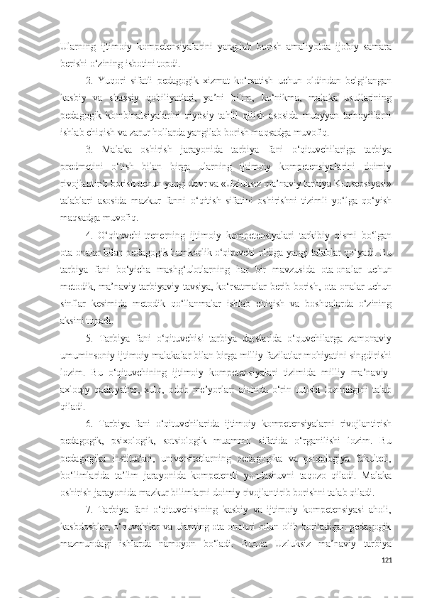 Ularning   ijtimoiy   kompetensiyalarini   yangilab   borish   amaliyotda   ijobiy   samara
berishi o‘zining isbotini topdi.
2.   Yuqori   sifatli   pedagogik   xizmat   ko‘rsatish   uchun   oldindan   belgilangan
kasbiy   va   shaxsiy   qobiliyatlari,   ya’ni   bilim,   ko‘nikma,   malaka   usullarining
pedagogik   kombinatsiyalarini   qiyosiy   tahlil   qilish   asosida   muayyan   tamoyillarni
ishlab chiqish va zarur hollarda yangilab borish maqsadga muvofiq. 
3.   Malaka   oshirish   jarayonida   tarbiya   fani   o‘qituvchilariga   tarbiya
predmetini   o‘tish   bilan   birga   ularning   ijtimoiy   kompetensiyalarini   doimiy
rivojlantirib borish uchun yangi davr va «Uzluksiz ma’naviy tarbiya Konsepsiyasi»
talablari   asosida   mazkur   fanni   o‘qitish   sifatini   oshirishni   tizimli   yo‘lga   qo‘yish
maqsadga muvofiq.
4.   O‘ qituvchi-trenerning   ijtimoiy   kompetensiyalari   tarkibiy   qismi   bo‘lgan
ota-onalar bilan pedagogik hamkorlik o‘qituvchi oldiga yangi talablar qo‘yadi. Bu
tarbiya   fani   bo‘yicha   mashg‘ulotlarning   har   bir   mavzusida   ota-onalar   uchun
metodik, ma’naviy tarbiyaviy tavsiya, ko‘rsatmalar berib borish, ota-onalar uchun
sinflar   kesimida   metodik   qo‘llanmalar   ishlab   chiqish   va   boshqalarda   o‘zining
aksini topadi. 
5.   Tarbiya   fani   o‘qituvchisi   tarbiya   darslarida   o‘quvchilarga   zamonaviy
umuminsoniy ijtimoiy malakalar bilan birga milliy fazilatlar mohiyatini singdirishi
lozim.   Bu   o‘qituvchining   ijtimoiy   kompetensiyalari   tizimida   milliy   ma’naviy-
axloqiy   qadriyatlar,   xulq,   odob   me’yorlari   alohida   o‘rin   tutishi   lozimligini   talab
qiladi.
6.   Tarbiya   fani   o‘qituvchilari da   ijtimoiy   kompetensiyalarni   rivojlantirish
pedagogik,   psixologik,   sotsiologik   muammo   sifatida   o‘rganilishi   lozim.   Bu
pedagogika   institutlari,   universitetlar ning   pedagogika   va   psixologiya   fakulteti,
bo‘limlarida   ta ’ lim   jarayonida   kompetentli   yondashuvni   taqozo   qiladi .   Malaka
oshirish jarayonida mazkur bilimlarni doimiy rivojlantirib borishni talab qiladi.
7.   Tarbiya   fani   o‘qituvchisining   kasbiy   va   ijtimoiy   kompetensiyasi   aholi,
kasbdoshlar,  o‘quvchilar  va ularning ota onalari  bilan  olib boriladigan pedagogik
mazmundagi   ishlarda   namoyon   bo‘ladi.   Bunda   Uzluksiz   ma’naviy   tarbiya
121 