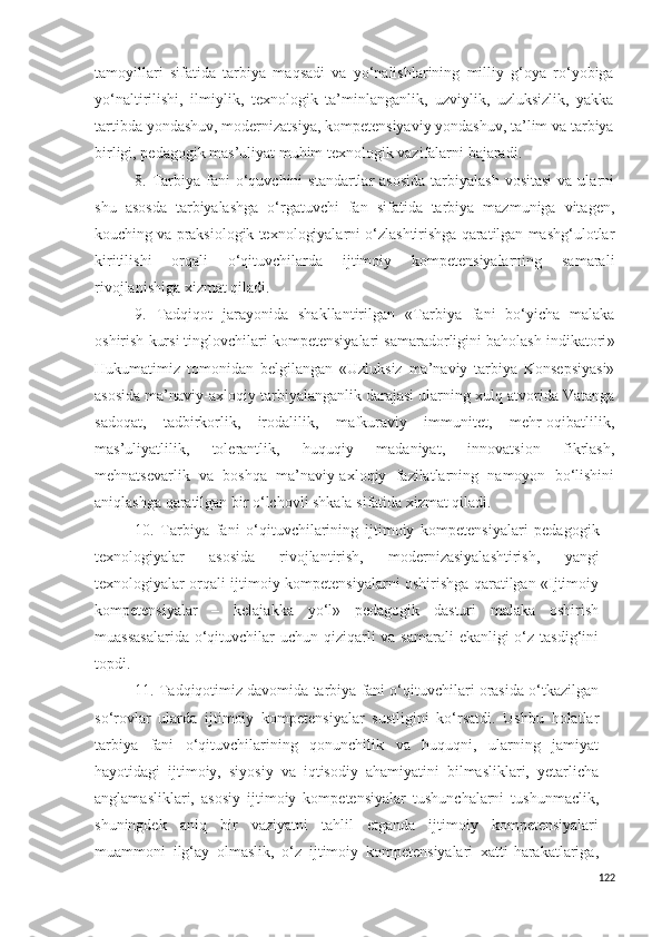 tamoyillari   sifatida   tarbiya   maqsadi   va   yo‘nalishlarining   milliy   g‘oya   ro‘yobiga
yo‘naltirilishi,   ilmiylik,   texnologik   ta’minlanganlik,   uzviylik,   uzluksizlik,   yakka
tartibda yondashuv,  modernizatsiya, kompetensiyaviy yondashuv, ta’lim va tarbiya
birligi, pedagogik mas’uliyat muhim texnologik vazifalarni bajaradi.
8. Tarbiya  fani  o‘quvchini  standartlar   asosida   tarbiyalash  vositasi   va ularni
shu   asosda   tarbiyalashga   o‘rgatuvchi   fan   sifatida   tarbiya   mazmuniga   vitagen,
kouching va praksiologik texnologiyalarni o‘zlashtirishga qaratilgan mashg‘ulotlar
kiritilishi   orqali   o‘qituvchilarda   ijtimoiy   kompetensiyalarning   samarali
rivojlanishiga xizmat qiladi.
9.   Tadqiqot   jarayonida   shakllantirilgan   « Tarbiya   fani   bo‘yicha   malaka
oshirish kursi tinglovchilari kompetensiyalari samaradorligini baholash indikatori »
Hukumatimiz   tomonidan   belgilangan   «Uzluksiz   ma’naviy   tarbiya   Konsepsiyasi»
asosida ma’naviy-axloqiy tarbiyalanganlik darajasi ularning xulq atvorida Vatanga
sadoqat,   tadbirkorlik,   irodalilik,   mafkuraviy   immunitet,   mehr-oqibatlilik,
mas’uliyatlilik,   tolerantlik,   huquqiy   madaniyat,   innovatsion   fikrlash,
mehnatsevarlik   va   boshqa   ma’naviy-axloqiy   fazilatlarning   namoyon   bo‘lishini
aniqlashga qaratilgan bir o‘lchovli shkala sifatida xizmat qiladi.  
10.   Tarbiya   fani   o‘qituvchilarining   ijtimoiy   kompetensiyalari   pedagogik
texnologiyalar   asosida   rivojlantirish,   modernizasiyalashtirish,   yangi
texnologiyalar orqali ijtimoiy kompetensiyalarni oshirishga qaratilgan «Ijtimoiy
kompetensiyalar   –   kelajakka   yo‘l»   pedagogik   dasturi   malaka   oshirish
muassasalarida  o‘qituvchilar  uchun qiziqarli va samarali  ekanligi o‘z tasdig‘ini
topdi.
11. Tadqiqotimiz davomida tarbiya fani o‘qituvchilari orasida o‘tkazilgan
so‘rovlar   ularda   ijtimoiy   kompetensiyalar   sustligini   ko‘rsatdi.   Ushbu   holatlar
tarbiya   fani   o‘qituvchilarining   qonunchilik   va   huquqni,   ularning   jamiyat
hayotidagi   ijtimoiy,   siyosiy   va   iqtisodiy   ahamiyatini   bilmasliklari,   yetarlicha
anglamasliklari,   asosiy   ijtimoiy   kompetensiyalar   tushunchalarni   tushunmaclik,
shuningdek   aniq   bir   vaziyatni   tahlil   etganda   ijtimoiy   kompetensiyalari
muammoni   ilg‘ay   olmaslik,   o‘z   ijtimoiy   kompetensiyalari   xatti-harakatlariga,
122 