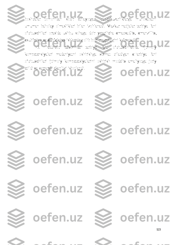 boshqalar   tomonidan   sodir   etilayotgan   huquqbuzarliklarga   munosabatni
umuman   baholay   olmasliklari   bilan   izohlanadi.   Mazkur   natijalar   tarbiya   fani
o‘qituvchilari   orasida   ushbu   sohaga   doir   yetarlicha   «maqsadli»,   «manzilli»,
«sub’etiv» va «ob’ektiv» ishlarning olib borilmaganligini ko‘rsatadi.
12.   Tadqiqot   davomida   tarbiya   fani   o‘qituvchilarida   ijtimoiy
kompetensiyalari   madaniyatni   oshirishga   xizmat   qiladigan   « Tarbiya   fani
o‘qituvchilari   ijtimoiy   kompetetsiyalarini   oshirish   modeli»   amaliyotga   joriy
etildi va  samarali ekanligi isbotlandi.
123 
