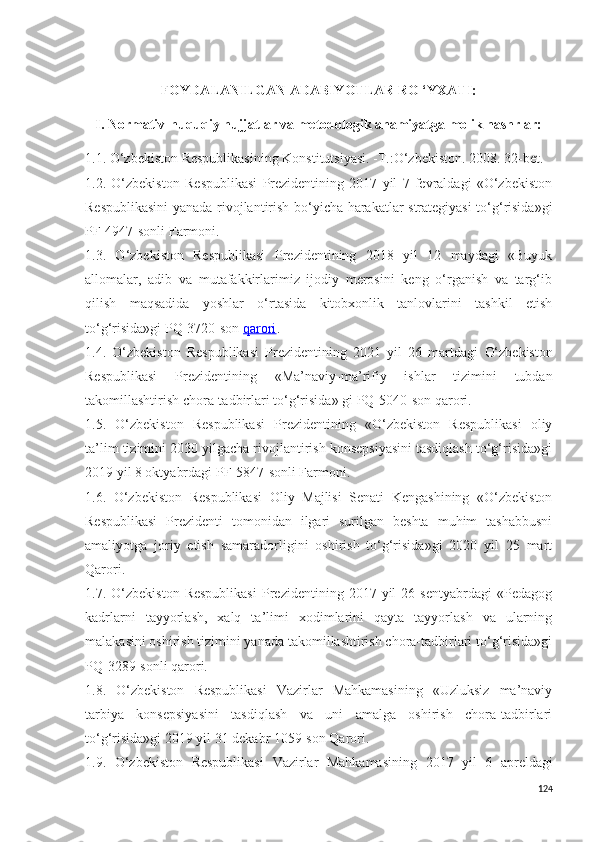 FOYDALANILGAN ADABIYOTLAR RO ‘YXATI:
I. Normativ-huquqiy hujjatlar va metodologik ahamiyatga molik nashrlar:
1.1. O‘zbekiston Respublikasining Konstitutsiyasi. -T.:O‘zbekiston. 2008. 32-bet.
1.2.   O‘zbekiston   Respublikasi   Prezidentining   2017   yil   7   fevraldagi   «O‘zbekiston
Respublikasini  yanada rivojlantirish bo‘yicha harakatlar strategiyasi to‘g‘risida»gi
PF-4947-sonli Farmoni.
1.3.   O‘zbekiston   Respublikasi   Prezidentining   2018   yil   12   maydagi   «Buyuk
allomalar,   adib   va   mutafakkirlarimiz   ijodiy   merosini   keng   o‘rganish   va   targ‘ib
qilish   maqsadida   yoshlar   o‘rtasida   kitobxonlik   tanlovlarini   tashkil   etish
to‘g‘risida»gi PQ-3720-son   qarori .
1.4.   O‘zbekiston   Respublikasi   Prezidentining   2021   yil   26   martdagi   O‘zbekiston
Respublikasi   Prezidentining   « Ma’naviy-ma’rifiy   ishlar   tizimini   tubdan
takomillashtirish chora-tadbirlari to‘g‘risida »  gi PQ-5040-son qarori.
1.5.   O‘zbekiston   Respublikasi   Prezidentining   «O‘zbekiston   Respublikasi   oliy
ta’lim tizimini 2030 yilgacha rivojlantirish konsepsiyasini tasdiqlash to‘g‘risida»gi
2019 yil 8 oktyabrdagi PF-5847-sonli Farmoni.
1.6.   O‘zbekiston   Respublikasi   Oliy   Majlisi   Senati   Kengashining   «O‘zbekiston
Respublikasi   Prezidenti   tomonidan   ilgari   surilgan   beshta   muhim   tashabbusni
amaliyotga   joriy   etish   samaradorligini   oshirish   to‘g‘risida»gi   2020   yil   25   mart
Qarori. 
1.7.  O‘zbekiston   Respublikasi   Prezidentining  2017   yil   26   sentyabrdagi   «Pedagog
kadrlarni   tayyorlash,   xalq   ta’limi   xodimlarini   qayta   tayyorlash   va   ularning
malakasini oshirish tizimini yanada takomillashtirish chora-tadbirlari to‘g‘risida»gi
PQ-3289-sonli qarori.
1.8.   O‘zbekiston   Respublikasi   Vazirlar   Mahkamasining   «Uzluksiz   ma’naviy
tarbiya   konsepsiyasini   tasdiqlash   va   uni   amalga   oshirish   chora-tadbirlari
to‘g‘risida»gi 2019 yil 31 dekabr 1059-son Qarori.
1.9.   O‘zbekiston   Respublikasi   Vazirlar   Mahkamasining   2017   yil   6   aprel dagi
124 