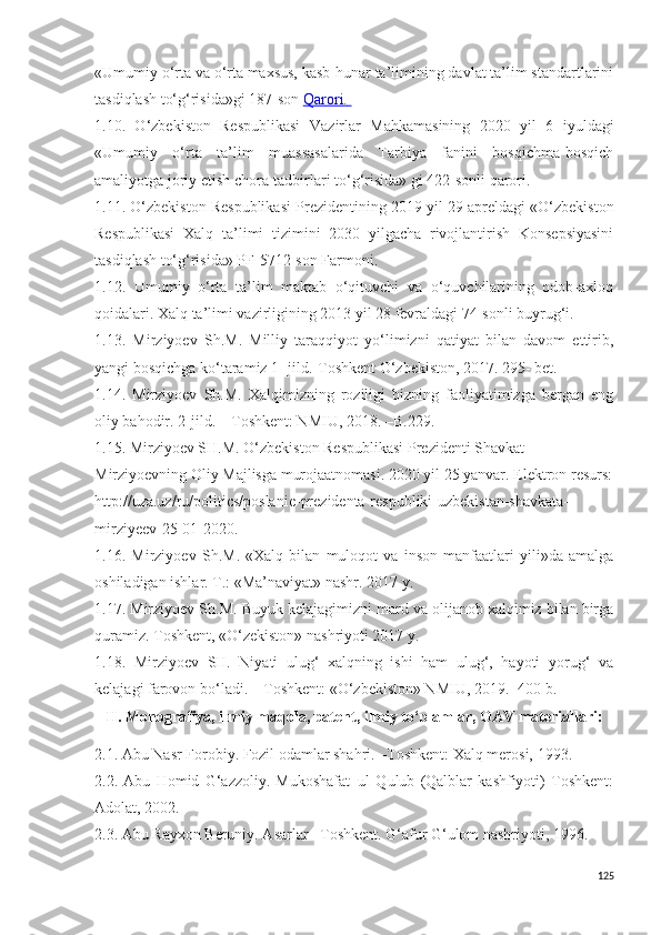 «Umumiy o‘rta va o‘rta maxsus, kasb-hunar ta’limining davlat ta’lim standartlarini
tasdiqlash to‘g‘risida»gi  187-son   Qarori.         
1.10.   O‘zbekiston   Respublikasi   Vazirlar   Mahkamasining   2020   yil   6   iyuldagi
«Umumiy   o‘rta   ta’lim   muassasalarida   Tarbiya   fanini   bosqichma-bosqich
amaliyotga joriy etish chora-tadbirlari to‘g‘risida» gi 422-sonli qarori.
1.11. O‘zbekiston Respublikasi Prezidentining  2019 yil 29 apreldagi  «O‘zbekiston
Respublikasi   Xalq   ta’limi   tizimini   2030   yilgacha   rivojlantirish   Konsepsiyasini
tasdiqlash to‘g‘risida» PF-5712-son Farmoni .
1.12.   U mumiy   o‘rta   ta’lim   maktab   o‘qituvchi   va   o‘quvchilarining   odob-axloq
qoidalari.  Xalq ta’limi vazirligining 2013 yil 28 fevraldagi 74-sonli buyrug‘i.
1.1 3 .   Mirziyoev   Sh.M.   Milliy   taraqqiyot   yo‘limizni   qatiyat   bilan   davom   ettirib,
yangi bosqichga ko‘taramiz 1- jild.-Toshkent O‘zbekiston, 2017. 295- bet. 
1. 14 .   Mirziyoev   Sh.M.   Xalqimizning   roziligi   bizning   faoliyatimizga   bergan   eng
oliy bahodir. 2-jild. – Toshkent: NMIU, 2018. –B.229.
1.15. Mirziyoev SH.M. O‘zbekiston Respublikasi Prezidenti Shavkat 
Mirziyoevning Oliy Majlisga murojaatnomasi. 2020 yil 25 yanvar. Elektron resurs:
http://uza.uz/ru/politics/poslanie-prezidenta-respubliki-uzbekistan-shavkata-
mirziyeev-25-01-2020.
1.1 6 .   Mirziyoev   S h .M.   «Xalq   bilan   muloqot   va   inson   manfaatlari   yili»da   amalga
oshiladigan ishlar. T.: «Ma’naviyat» nashr. 2017 y.
1.17. Mirziyoev Sh.M. Buyuk kelajagimizni mard va olijanob xalqimiz bilan birga
quramiz. Toshkent, «O‘zekiston» nashriyoti 2017 y.
1.18.   Mirziyoev   SH.   Niyati   ulug‘   xalqning   ishi   ham   ulug‘,   hayoti   yorug‘   va
kelajagi farovon bo‘ladi. – Toshkent: «O‘zbekiston» NMIU, 2019. -400 b.
II.  Monografiya, ilmiy maqola, patent, ilmiy to‘plamlar, OAV materiallari:
2.1.  Abu Nasr Forobiy. Fozil odamlar shahri. –Toshkent: Xalq merosi, 1993.
2.2.   Abu   Homid   G‘azzoliy.   Mukoshafat–ul   Qulub   (Qalblar   kashfiyoti)   Toshkent:
Adolat, 2002.
2 .3. Abu Rayxon Beruniy. Asarlar –Toshkent. G‘afur G‘ulom nashriyoti, 1996.
125 