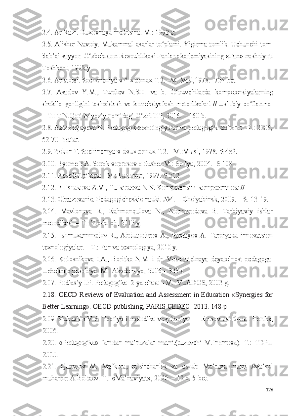 2 .4. Ar-Razi. Duxovnaya meditsina. M.: 1992 g.
2 .5. Alisher Navoiy. Mukammal asarlar to‘plami. Yigirma tomlik. Uchunchi tom.
Sab’ai sayyor. O‘zbekiston Respublikasi Fanlar akademiyasining «Fan» nashriyoti
Toshkent, 1992 y. 
2 .6. Aristotel. Socheneniya v 4-x tomax.T.2. –M.:M i sl,1978. -704-bet. 
2.7.   Asadov   Y.M.,   Turdiev   N.SH.   va   b.   O‘quvchilarda   kompetensiyalarning
shakllanganligini tashxislash va korreksiyalash metodikalari // Uslubiy qo‘llanma.
– T.: T.N.Qori Niyoziy nomidagi O‘zPFITI, 2016. − 160 b.
2.8. Azizxodjayeva N. Pedagogik texnologiyalar va pedagogik mahorat –T.: 2006,
62-70- betlar.
2 . 9 . Bekon F. Sochineniya v dvux tomax.T.2. –M.:Mыsl, 1978.-S 482. 
2 . 10 . Byome YA. Sorok voprosov o dushe.-M.: Sofiya, 2004.- S 108. 
2 .1 1 . Besed i  Epikteta. -M.: Ladomir, 1997.-S 312.
2 .1 2 . Bolshakova Z.M., Tulkibaeva N.N. Kompetensii i kompetentnost // 
2.13.  Obrazovanie. Pedagogicheskie nauki. №4. − C h elyabinsk, 2009. – S. 13-19. 
2 .1 4 .   Mavlonova   R.,   Rahmonqulova   N.,   Normurodova   B.   Tarbiyaviy   ishlar
metodikasi. – T.: Tib-kitob, 2010 y.
2 .1 5 .   Ishmuxammedov   R.,   Abduqodirov   A.,   Pardayev   A.   Tarbiyada   innovatsion
texnologiyalar. – T.: Fan va texnologiya, 2010 y. 
2.16.   Kolosnikova   I.A.,   Bor i tko   N.M.   i   dr.   Vospitatelnaya   deyatelnost   pedagoga.
Uchebnoe posobiya. M.: Akademiya, 2006 – 333 s.
2.17. Podlas i y I.P. Pedagogika  2-ya chast – M.: VLADOS, 2003 g.
2.1 8 .   OECD Reviews  of Evaluation and Assessment  in Education «Synergies for
Better Learning». OECD publishing, PARIS CEDEC. 2013. 148-p  
2.1 9 .   Kukushin V.S. Teoriya i metodika vospitaniya.   – Rotsov-na-Donu.: Feniks,
2006.
2. 20 .   «Pedagogika»   fanidan   ma’ruzalar   matni.(tuzuvchi   M.Inomova).   T.:   TDPU
2000.
2.21.   Quronov   M.   Mafkura,   ta’sirchanlik   va   uslub:   Ma’ruza   matni   /Ma’sul
muharrir: A.Boltaev.-T.: «Ma’naviyat», 2000. – 12 b. 5-bet.
126 