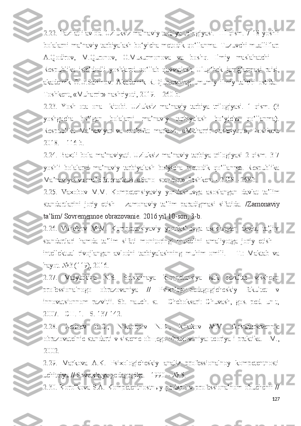 2.22. Fazilatli avlod. Uzluksiz ma’naviy tarbiya trilogiyasi.   III qism. 7-18 yoshli
bolalarni   ma’naviy   tarbiyalash   bo‘yicha   metodik   qo‘llanma.   Tuzuvchi-mualliflar:
A.Qodirov,   M.Quronov,   O.Musurmonova   va   boshq.   Ilmiy   maslahatchi   –
Respublika   iste’dodli   yoshlarni   qo‘llab-quvvatlash   Ulug‘bek   jamg‘armasi   raisi,
akademik   O.U.Salimov.   Akademik   R.Djuraevning   umumiy   ilmiy   tahriri   ostida.-
Toshkent, «Muharrir» nashriyoti, 2019. – 260 b.
2.2 3 .   Y o sh   ota–ona     kitobi.   Uzluksiz   ma’naviy   tarbiya   trilogiyasi.   1   qism.   (3
yoshgacha   bo‘lgan   bolalarni   ma’naviy   tarbiyalash   bo‘yicha   qo‘llanma).
Respublika   Ma’naviyat   va   ma’rifat   markazi.   «Muharrir   nashriyoti»,   Toshkent
2018. – 116 b. 
2.24.   Baxtli   bola   ma’naviyati.   Uzluksiz   ma’naviy   tarbiya   trilogiyasi   2   qism.   3-7
yoshli   bolalarni   ma’naviy   tarbiyalash   bo‘yicha   metodik   qo‘llanma.   Respublika
Ma’naviyat va ma’rifat markazi. «Sano- standart» Toshkent – 2018. -268 b. 
2.25.   Vaxobov   M.M.   Kompetensiyaviy   yondashuvga   asoslangan   davlat   ta’lim
standartlarini   joriy   etish   –   zamonaviy   ta’lim   paradigmasi   sifatida.   / Zamonaviy
ta’lim/ Sovremennoe obrazovanie.  2016 yil 10-son, 3-b.
2.26.   Vahobov   M.M.   Kompetensiyaviy   yondashuvga   asoslangan   davlat   ta’lim
standartlari   hamda   ta’lim   sifati   monitoringi   modelini   amaliyotga   joriy   etish   –
intellektual   rivojlangan   avlodni   tarbiyalashning   muhim   omili.   –   T.:   Maktab   va
hayot. №3 (119), 2016.
2.27.   Malyutkina   N.S.   Sotsialnaya   kompetensiya   kak   rezultat   visshego
professionalnogo   obrazovaniya   //   Psixologo-pedagogicheskiy   fakultet   v
innovatsionnom   razvitii.   Sb.   nauch.   st.   -   Cheboksari:   Chuvash,   gos.   ped.   un-t,
2007. - CH. 1. - S. 137-142.
2.2 8 .   Lednev   B.C.,   Nikandrov   N.D.,   Rijakov   M.V.   Gosudarstvennie
obrazovatelnie standarti v sisteme obщego obrazovaniya: teoriya i praktika. - M.,
2002.
2.2 9 .   Markova   A.K.   Psixologicheskiy   analiz   professionalnoy   kompetentnosti
uchitelya // Sovetskaya pedagogika. - 1990. - № 8.
2 . 30 .  Korolkova   S.A.   Kompetentnostnыy   podxod   v  professionalnom   obuchenii   //
127 