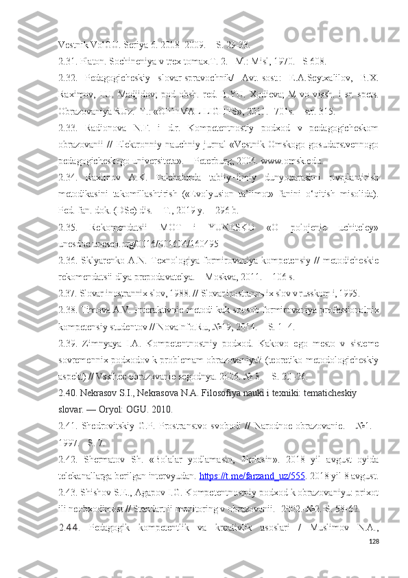 Vestnik VolGU. Seriya 6. 2008–2009. − S. 29-33.
2 . 31 . Platon. Sochineniya v trex tomax.T. 2. –M.: M i sl, 1970. –S 608.
2.32.   Pedagogicheskiy   slovar-spravochnik/   Avt.-sost.:   E.A.Seytxalilov,   B.X.
Raximov,  I.U.  Madjidov;  pod  obsh.   red.  B.YU.  Xodieva;  M-vo  v i ssh.   i   sr.  spets.
Obrazovaniya RUz.- T.: «OPTIMAL LIGHTS», 2011. -701s. – str. 315.
2.33.   Radionova   N.F.   i   d.r.   Kompetentnostiy   podxod   v   pedagogicheskom
obrazovanii   //   Elektronniy   nauchniy   jurnal   «Vestnik   Omskogo   gosudarstvennogo
pedagogicheskogo universiteta». − Peterburg, 2006. www.omsk.edu. 
2.34.   Raximov   A.K.   Talabalarda   tabiiy−ilmiy   dunyoqarashni   rivojlantirish
metodikasini   takomillashtirish   («Evolyusion   ta’limot»   fanini   o‘qitish   misolida).
Ped. fan. dok. (DSc) dis. − T., 2019 y. − 296 b.
2.35.   Rekomendatsii   MOT   i   YUNESKO   «O   polojenie   uchiteley»
unesdoc.unesco.org/0016/001604/160495
2 .3 6 .   Sklyarenko   A.N.   Texnologiya   formirovaniya   kompetensiy   //   metodicheskie
rekomendatsii dlya prepodavatelya. − Moskva, 2011. – 106 s.
2.37. Slovar inostrannix slov, 1988.  //  Slovar inostrannыix slov v russkom i, 1995 .
2 .3 8 . Timova A.V. Interaktivnie metod i  kak sposob formirovaniya professionaln i x
kompetensiy studentov // NovaInfo.Ru, №19, 2014. − S. 1−4.
2.39.   Zimnyaya   I.A.   Kompetentnostn i y   podxod.   Kakovo   ego   mesto   v   sisteme
sovremenn i x podxodov k problemam obrazovaniya? (teoretiko-metodologicheskiy
aspekt) // Vssihee obrazovanie segodnya. 2006. № 8. – S. 20–26.
2.40. Nekrasov S.I., Nekrasova N.A.   Filosofiya nauki i texniki: tematicheskiy 
slovar. — Oryol: OGU. 2010.
2.41.   Sh edrovitskiy   G.P.   Prostranstvo   svobod i   //   Narodnoe   obrazovanie.   -   №1.   -
1997. - S. 7.
2.42.   S h ermatov   Sh .   «Bolalar   yodlamasin,   fikrlasin ».   2018   yil   avgust   oyida
telekanallarga berilgan  intervyudan.  https://t.me/farzand_uz/555 . 2018 yil 8 avgust.
2.43. Shishov S.E., Agapov I.G. Kompetentnostniy podxod k obrazovaniyu: prixot
ili neobxodimost // Standart ii monitoring v obrazovanii. -2002.-№2.-S. 58-62.
2. 44 .   Pedagogik   kompetentlik   va   kreativlik   asoslari   /   Muslimov   N.A.,
128 