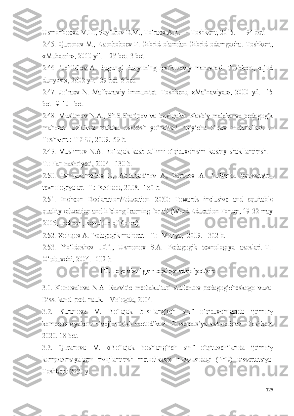 Usmonboeva M.H., Sayfurov D.M., To‘raev A.B. — Toshkent, 2015. — 94 bet.
2 . 45 .  Quronov  M.,   Esonboboev  F.  Gibrid  ol am dan  Gibrid  odamgacha.  Toshkent,
«Muharrir», 2010 yil. – 23 bet. 3-bet.
2 . 46 .   Ochildiev   A.   Bugungi   dunyoning   mafkuraviy   manzarasi.   Toshkent,   «Ijod
dunyosi», 2002 yil.- 29 bet. 6-bet.
2 .4 7 .   Jo‘raev   N.   Mafkuraviy   immunitet.   Toshkent,   «Ma’naviyat»,   2000   yil.-   15
bet.  9-10 –bet.
2.48.   Muslimov   N.A. ,   S h .S.S h aripov   va   boshqalar.   Kasbiy   malaka   va   pedagogik
mahorat.   U zluksiz   malaka   oshirish   yo‘nalishi   bo‘yicha   o‘quv   materiallari.   .-
Toshkent.: TDPU, 2009.-69 b. 
2.49.  Muslimov   N.A.  Bo‘lajak  kasb   ta’limi   o‘qituvchisini   kasbiy  shakllantirish.   -
T.: Fan nashriyoti, 2004. -130 b.
2.50.   Ishmuxamedov   R,   Abduqodirov   A,   Pardaev   A.   Ta’limda   innovatsion
texnologiyalar.- T.: Iste’dod, 2008.- 180 b.
2.51.   Incheon   Declaration/Education   2030:   Towards   inclusive   and   equitable
quality education and lifelong learning for all (Word Education Forum, 19-22 may
2015, Incheon, Republic of Korea).
2. 52 .  Xoliqov A. Pedagogik mahorat. - T.:  Moliya,  200 9 . - 3 02  b. 
2.5 3 .   Yo‘ldoshev   J.G‘.,   Usmonov   S.A.   Pedagogik   texnologiya   asoslari.-T.:
O‘qituvchi, 2004. -102 b.
III.  Foydalanilgan boshqa adabiyotlar:
3.1.   Konovalova   N.A.   Razvitie   mediakulturi   studentov   pedagogicheskogo   vuza.
Diss. kand. ped. nauk. – Vologda, 2004.
3.2.   Kuranova   M.   B o‘lajak   boshlang‘ich   sinf   o‘qituvchilarida   ijtimoiy
kompetensiyalarni   rivojlantirish   metodikasi .   Dissertatsiya   avtoreferati.   Toshkent
2020. 18 bet.
3.3.   Quranova   M.   «B o‘lajak   boshlang‘ich   sinf   o‘qituvchilarida   ijtimoiy
kompetensiyalarni   rivojlantirish   metodikasi »   mavzusidagi   (PhD)   dissertatsiya.
Toshkent 2020 y.
129 